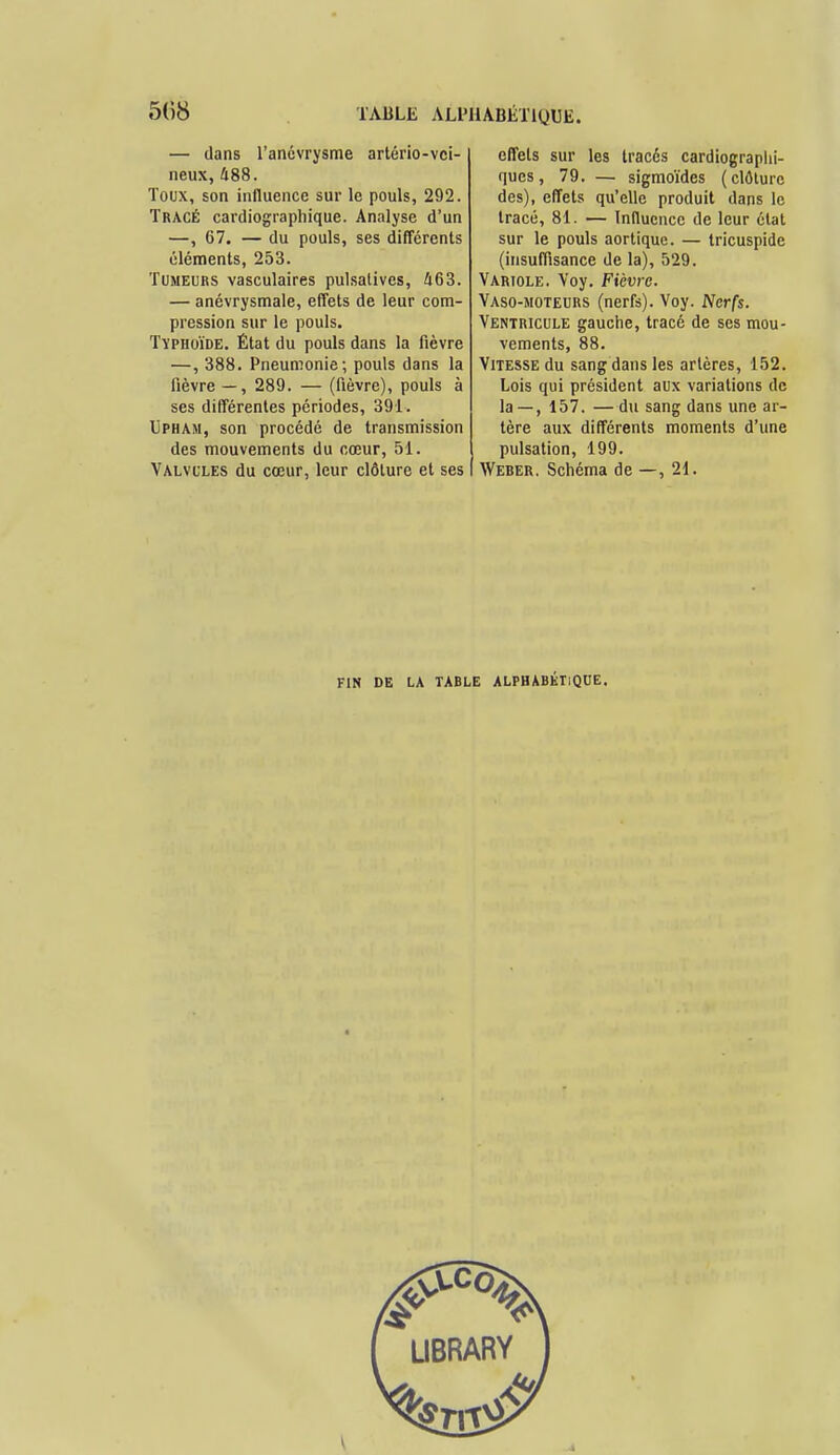 — dans l'anévrysme artério-vci- neux, 488. Toux, son influence sur le pouls, 292. Tracé cardiographique. Analyse d'un —, 67. — du pouls, ses différents éléments, 253. Tumeurs vasculaires pulsatives, 463. — anévrysmale, effets de leur com- pression sur le pouls. Typhoïde. État du pouls dans la fièvre —, 388. Pneumonie; pouls dans la fièvre — , 289. — (fièvre), pouls à ses différentes périodes, 391. Upham, son procédé de transmission des mouvements du cœur, 51. Valvules du cœur, leur clôture et ses effets sur les tracés cardiographi- ques, 79. — sigmoïdes (clôture des), effets qu'elle produit dans le tracé, 81. — Influence de leur état sur le pouls aortique. — tricuspide (insuffisance de la), 529. Variole. Voy. Fièvre. Vaso-moteurs (nerfs). Voy. Nerfs. Ventricule gauche, tracé de ses mou- vements, 88. Vitesse du sang dans les artères, 152. Lois qui président aux variations de la — , 157. —du sang dans une ar- tère aux différents moments d'une pulsation, 199. Weber. Schéma de —, 21. FIN DE LA TABLE ALPHABÉTIQUE.