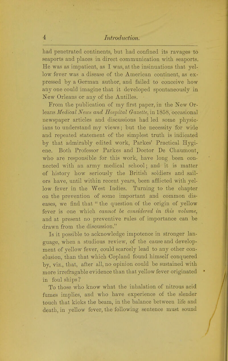 had penetrated continents, but had confined its ravages to seaports and places in direct communication with seaports. He was as impatient, as I was, at the insinuations that yel- low fever was a disease of the American continent, as ex- pressed bj a German author, and failed to conceive how any one could imagine that it developed spontaneously in New Orleans or any of the Antilles. From the publication of my first paper, in the New Ox- iQSiWB Medical Isfews and Hospital Gazelle, in 1858, occasional newspaper articles and discussions had led some physic- ians to understand my views; but the necessity for wide and repeated statement of the simplest truth is indicated by that admirably edited work, Parkes' Practical Hygi- ene. Both Professor Parkes and Doctor De Chaumont, who are responsible for this work, have long been con- nected with an army medical school; and it is matter of history how seriously the British soldiers and sail- ors have, until within recent years, been afflicted with yel- low fever in the West Indies. Turning to the chapter on the prevention of some important and common dis- eases, we find that  the question of the origin of yellow fever is one which cannot he considered in this volume^ and at present no preventive rules of importance can be drawn from the discussion. Is it possible to acknowledge impotence in stronger lan- guage, when a studious review, of the cause and develop- ment of yellow fever, could scarcely lead to any other con- clusion, than that which Copland found himself conquered by, viz., that, after all, no opinion could be sustained with more irrefragable evidence than that yellow fever originated in foul ships ? To those who know what the inhalation of nitrous acid fumes implies, and who have experience of the slender touch that kicks the beam, in the balance between Hfe and death, in yellow fever, the following sentence must sound