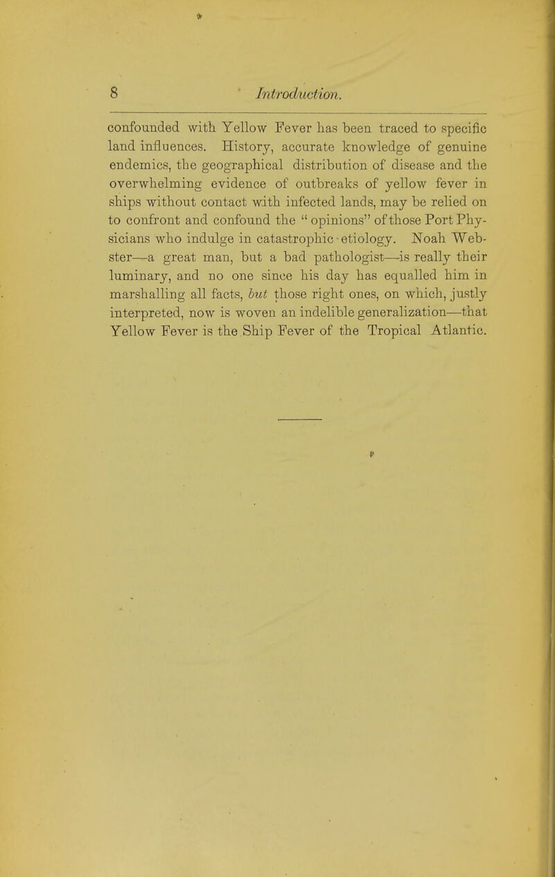 * 8 Introduction. confounded with Yellow Fever lias been traced to specific land influences. History, accurate knowledge of genuine endemics, the geographical distribution of disease and the overwhelming evidence of outbreaks of yellow fever in ships without contact with infected lands, may be relied on to confront and confound the  opinions of those Port Phy- sicians who indulge in catastrophic ■ etiology. Noah Web- ster—a great man, but a bad pathologist—is really their luminary, and no one since his day has equalled him in marshalling all facts, hut those right ones, on which, justly interpreted, now is woven an indelible generalization—that Yellow Fever is the Ship Fever of the Tropical Atlantic.