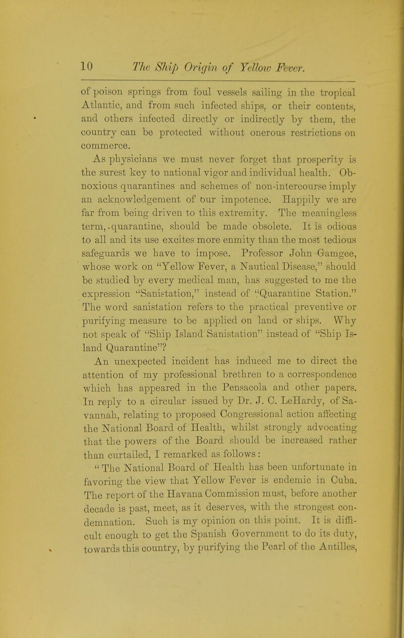 of poison springs from foul vessels sailing in the tropical Atlantic, and from such infected ships, or tlieir contents, and others infected directly or indirectly by them, the country can be protected without onerous restrictions on commerce. As physicians we must never forget that prosperity is the surest key to national vigor and individual health. Ob- noxious quarantines and schemes of non-intercourse imply an acknowledgement of our impotence. Happily we are far from being driven to this extremity. The meaningless term,. quarantine, should be made obsolete. It is odious to all and its use excites more enmity than the most tedious safeguards we have to impose. Professor John Gamgee, whose work on Yellow Fever, a Nautical Disease, should be studied by every medical man, has suggested to me the expression Sanit^tation, instead of '.'Quarantine Station. The word sanistation refers to the practical preventive or purifying measure to be applied on land or ships. Why not speak of Ship Island Sanistation instead of Ship Is- land Quarantine? An unexpected incident has induced me to direct the attention of my professional brethren to a correspondence which has appeared in the Pensacola and other papers. In reply to a circular issued by Dr. J. C. LeHardy, of Sa- vannah, relating to proposed Congressional action affecting the National Board of Health, whilst strongly advocating that the powers of the Board should be increased rather than curtailed, I remarked as follows :  The National Board of Health has been unfortunate in favoring the view that Yellow Fever is endemic in Cuba. The report of the Havana Commission must, before another decade is past, meet, as it deserves, with the strongest con- demnation. Such is my opinion on this point. It is diffi- cult enough to get the Spanish Government to do its duty, towards this coimtry, by purifying the Pearl of the Antilles,