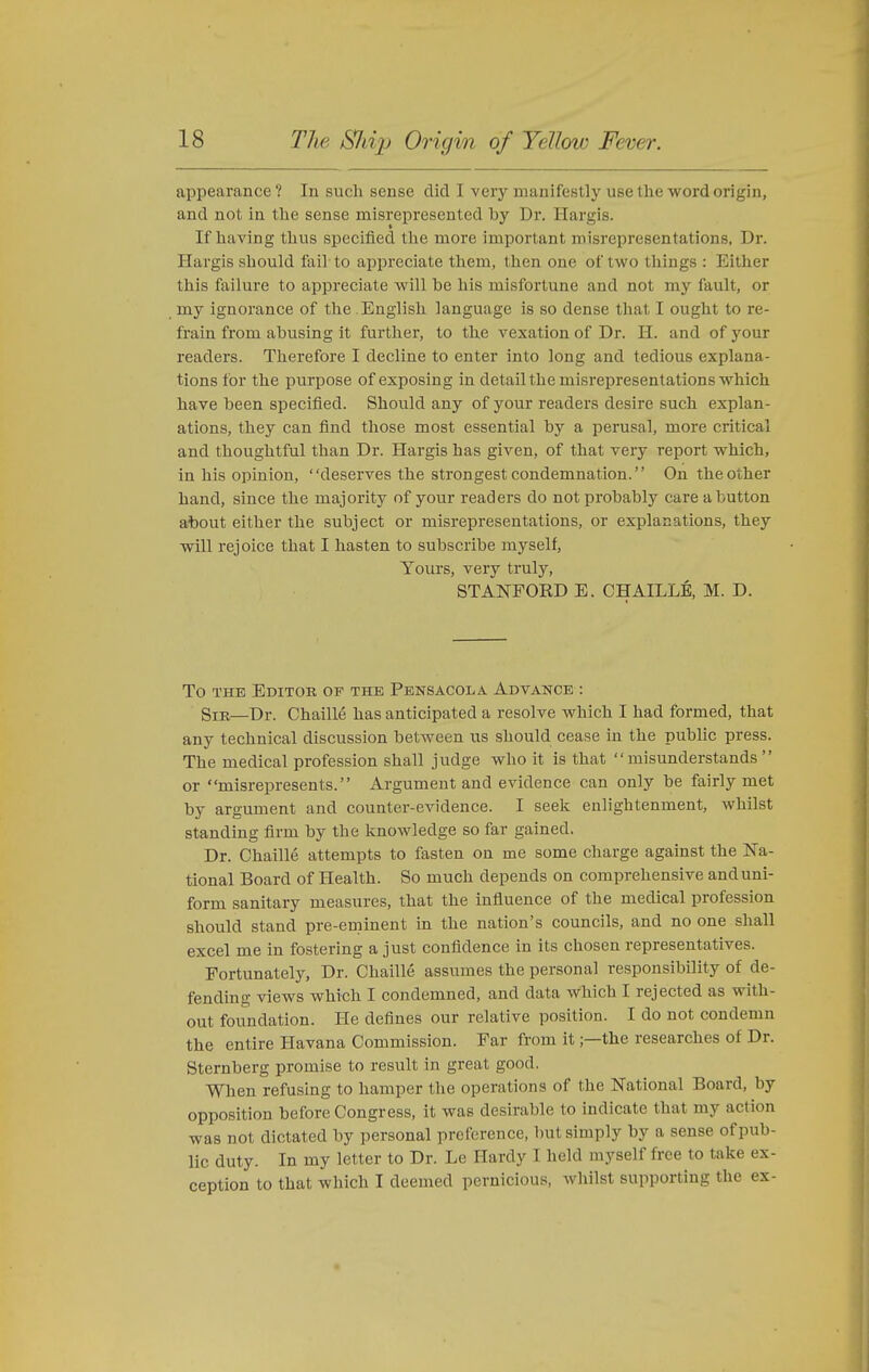 appearance? In such sense did I very manifestly use tlie word origin, and not in tlie sense misrepresented by Dr. Hargis. If having thus specified the more important misrepresentations, Dr. Hargis sliould fail to appreciate them, then one of two things : Either this failure to appreciate will he his misfortune and not my fault, or my ignorance of the English language is so dense that I ought to re- frain from abusing it further, to the vexation of Dr. H. and of your readers. Therefore I decline to enter into long and tedious explana- tions for the purpose of exposing in detail the misrepresentations which have been specified. Should any of your readers desire such explan- ations, they can find those most essential by a perusal, more critical and thoughtful than Dr. Hargis has given, of that very report which, in his opinion, deserves the strongest condemnation. On the other hand, since the majority of your readers do not probably care a button at)OUt either the subject or misrepresentations, or explanations, they will rejoice that I hasten to subscribe myself, Yours, very truly, STANFORD E. CHAILLE, M. D. To THE Editor of the Pensacola Advance : Sir—Dr. Chaille has anticipated a resolve which I had formed, that any technical discussion between us should cease in the public press. The medical profession shall judge who it is that misunderstands or misrepresents. Argument and evidence can only be fairly met by argument and counter-evidence. I seek enlightenment, whilst standing firm by the knowledge so far gained. Dr. Chaille attempts to fasten on me some charge against the Na- tional Board of Health. So much depends on comprehensive and uni- form sanitary measures, that the influence of the medical profession should stand pre-eminent in the nation's councils, and no one shall excel me in fostering a just confidence in its chosen representatives. Fortunately, Dr. Chaille assumes the personal responsibility of de- fending views which I condemned, and data which I rejected as with- out foundation. He defines our relative position. I do not condemn the entire Havana Commission. Far from it;—the researches of Dr. Sternberg promise to result in great good. When refusing to hamper the operations of the National Board, by opposition before Congress, it was desirable to indicate that my action was not dictated by personal preference, but simply by a sense of pub- lic duty. In my letter to Dr. Le Hardy I held myself free to take ex- ception to that which I deemed pernicious, whilst supporting the ex-