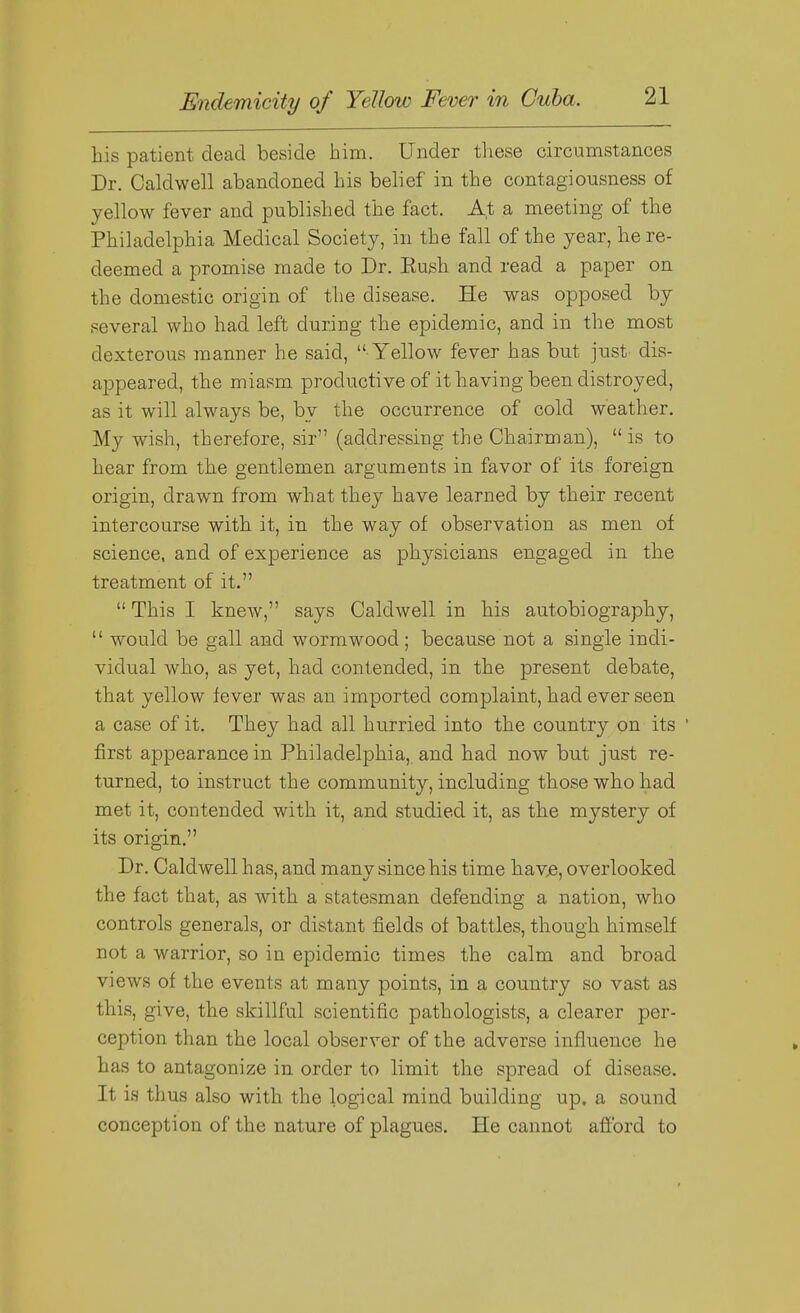 his patient dead beside him. Under these circumstances Dr. Caldwell abandoned his belief in the contagiousness of yellow fever and published the fact. At a meeting of the Philadelphia Medical Society, in the fall of the year, he re- deemed a promise made to Dr. Eush and read a paper on the domestic origin of the disease. He was opposed by several who had left during the epidemic, and in the most dexterous manner he said,  Yellow fever has but just dis- appeared, the miasm productive of it having been distroyed, as it will always be, by the occurrence of cold weather. My wish, therefore, sir (addressing the Chairman),  is to hear from the gentlemen arguments in favor of its foreign origin, drawn from what they have learned by their recent intercourse with it, in the way of observation as men of science, and of experience as physicians engaged in the treatment of it.  This I knew, says Caldwell in his autobiography,  would be gall and wormwood; because not a single indi- vidual who, as yet, had contended, in the present debate, that yellow fever was an imported complaint, had ever seen a case of it. They had all hurried into the country on its ' first appearance in Philadelphia,, and had now but just re- turned, to instruct the community, including those who had met it, contended with it, and studied it, as the mystery of its origin. Dr. Caldwell has, and many since his time hav^, overlooked the fact that, as with a statesman defending a nation, who controls generals, or distant fields of battles, though himself not a warrior, so in epidemic times the calm and broad views of the events at many points, in a country so vast as this, give, the skillful scientific pathologists, a clearer per- ception than the local observer of the adverse influence he has to antagonize in order to limit the spread of disease. It is thus also with the logical mind building up. a sound conception of the nature of plagues. He cannot aflbrd to