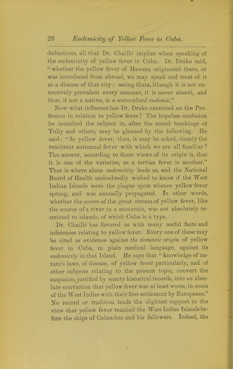 deductions, all that Dr. Chaille implies when speaking of the endemicity of yellow fever in Cuba. Dr. Drake said, whether the yellow fever of Havana originated there, or was introduced from abroad, we may speak and treat of it as a disease of that city; seeing thata, Ithough it is not ex- tensively prevalent every summer, it is never absent, and thus, it not a native, is a naturalized endemic.' Now what influence has Dr. Drake exercised on the Pro- fession in relation to yellow fever? The hopeless confusiou he launched the subject in, after the sound teachings of Tully and others, may be gleaned by the following. He said :  Is yellow fever, then, it may be asked, merely the remittent autumnal fever with which we are all familiar? The answer, according to these views of its origin is, that it is one of the varieties, as a tertian fever is another. That is where alone endemicity leads us, and the National Board of Health undoubtedly wished to know if the West Indian Islands were the plague spots whence yellow fever sprang, and was annually propagated. In other words, whether the source of the great stream of yellow fever, like the source of a river in a mountain, was not absolutely re- stricted to islands, of which Cuba is a type. Dr. Chaille has favored us with many useful facts and inferences relating to yellow fever. Every one of these may be cited as evidence against the domestic origin of yellow fever in Cuba, in plain medical language, against its endemicity in that Island. He says that  knowledge of na- ture's laws, of disease, of yellow fever particularly, and of other subjects relating to the present topic, convert the suspicion, justified by scanty historical records, into an abso- lute conviction that yellow fever was at least worse, in some of the West Indies with their first settlement by Europeans. No record or tradition lends the slightest support to the view that yellow fever reached the West Indies Islands be- fore the ships of Columbus and his followers. Indeed, the