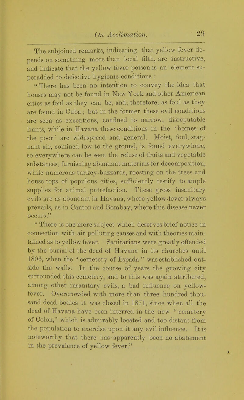 The subjoined remarks, indicating that yellow fever de- pends on something more than local filth, are instructive, and indicate that the yellow fever poison is an' element su- peradded to defective hygienic conditions :  There has been no intention to convey the idea that houses may not be found in New York and other American cities as foul as they can be, and, therefore, as foul as they are found in Cuba; but in the former these evil conditions are seen as exceptions, confined to narrow, disreputable limits, while in Havana these conditions in the ' homes of the poor' are widespread and general. Moist, foul, stag- nant air, confined low to the ground, is found everywhere, so everywhere can be seen the refuse of fruits and vegetable substances, furnishing abundant materials for decomposition, while numerous turkey-buzzards, roosting on the trees and house-tops of populous cities, sufficiently testify to ample supplies for animal putrefaction. These gross insanitary evils are as abundant in Havana, where yellow-fever always prevails, as in Canton and Bombay, where this disease never occurs.  There is one more subject which deserves brief notice in connection with air-polluting causes and with theories main- tained as to yellow fever. Sanitarians were greatly offended by the burial of the dead of Havana in its churches until 1806, when the  cemetery of Espada  was established out- side the walls. In the course of years the growing city surrounded this cemetery, and to this was again attributed, among other insanitary evils, a bad influence on yellow- fever. Overcrowded with more than three hundred thou- sand dead bodies it was closed in 1871, since when all the dead of Havana have been interred in the new  cemetery of Colon, which is admirably located and too distant from the population to exercise upon it any evil influence. It is noteworthy that there has apparently been no abatement in the prevalence of yellow fever.