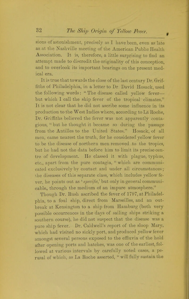 sions of astonishment, precisely as I have been, even as late as at the Nashville meeting of the American Public Health Association. It is, therefore, a little surprising to find an attempt made to discredit the originalit}^ of this conception, and to overlook its important bearings on the present med- ical era. It is true that towards the close of the last century Dr. Grif- fiths of Philadelphia, in a letter to Dr. David Hosack, used the following words:  The disease called yellow fever— but which I call the ship fever of the tropical climates. It is not clear that he did not ascribe some influence in its production to the West Indies where, according to La Eoche, Dr. GrifS.ths believed the fever was not apparently conta- gious,  but he thought it became so during the passage from the Antilles to the United States. Hosack, of all men, came nearest the truth, for he considered yellow fever to be the disease of northern men removed to the tropics, but he had not the data before him to limit its precise cen- tre of development. He classed it with plague, typhus, etc., apart from the pure contagia,  which are communi- cated exclusively by contact and under all circumstances; T,he diseases of this separate class, which includes yellow fe- ver, he points out as ^ specific,''hut only in general communi- cable, through the medium of an impure atmosphere. Though Dr. Rush ascribed the fever of 1797, at Philadel- phia, to a foul ship, direct from Marseilles, and an out- break at Kensington to a ship from Hamburg (both very possible occurrences in the days of sailing ships striking a southern course), he did not suspect that the disease was a pure ship fever. Dr. Caldwell's report of the sloop Mary, which had visited no sickly port, and produced yellow fever amongst several persons exposed to the efliuvia of the hold after opening ports and hatches, was one of the earliest, fol- lowed at various intervals by carefully noted cases, a pe- rusal of which, as La Roche asserted,  will fully sustain the