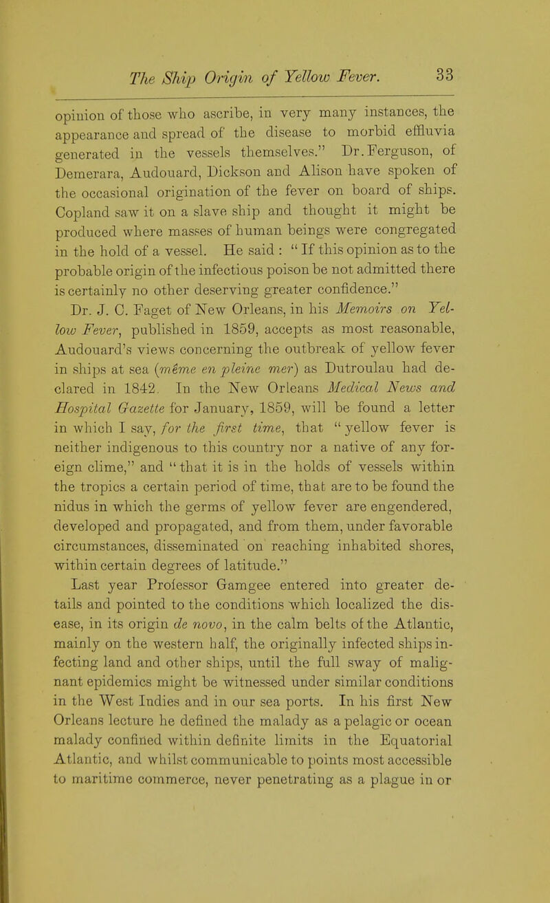 opiuion of those who ascribe, in very many instances, the appearance and spread of the disease to morbid effluvia generated in the vessels themselves. Dr. Ferguson, of Demerara, Audouard, Dickson and Alison have spoken of the occasional origination of the fever on board of ships. Copland saw it on a slave ship and thought it might be produced where masses of human beings were congregated in the hold of a vessel. He said :  If this opinion as to the probable origin of the infectious poison be not admitted there is certainly no other deserving greater confidence. Dr. J. 0. Faget of New Orleans, in his Memoirs on Yet- loiv Fever, published in 1859, accepts as most reasonable, Audouard's views concerning the outbreak of yellow fever in ships at sea (mime en pleine mer) as Dutroulau had de- clared in 1842, In the New Orleans Medical News and ffosjDital Gazette for January, 1859, will be found a letter in which I say, for the first time, that  yellow fever is neither indigenous to this country nor a native of any for- eign clime, and that it is in the holds of vessels within the tropics a certain period of time, that are to be found the nidus in which the germs of yellow fever are engendered, developed and propagated, and from them, under favorable circumstances, disseminated on reaching inhabited shores, within certain degrees of latitude. Last year Professor Gam gee entered into greater de- tails and pointed to the conditions which localized the dis- ease, in its origin de novo, in the calm belts of the Atlantic, mainly on the western half, the originally infected ships in- fecting land and other ships, until the full sway of malig- nant epidemics might be witnessed under similar conditions in the West Indies and in our sea ports. In his first New Orleans lecture he defined the malady as a pelagic or ocean malady confined within definite limits in the Equatorial Atlantic, and whilst communicable to points most accessible to maritime commerce, never penetrating as a plague in or