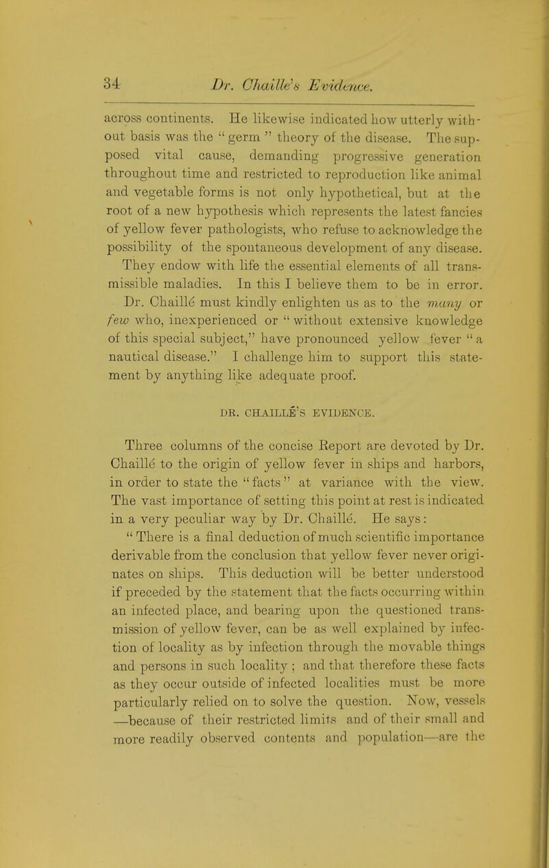 across continents. He likewise indicated how utterly with- out basis was the  germ  theory of the disease. The sup- posed vital cause, demanding progressive generation throughout time and restricted to reproduction like animal and vegetable forms is not only hypothetical, but at the root of a new hypothesis which represents the latest fancies of yellow fever pathologists, who refuse to acknowledge the possibility of the spontaneous development of any disease. They endow with life the essential elements of all trans- missible maladies. In this I believe them to be in error. Dr. Chaille must kindly enlighten us as to the many or few who, inexperienced or  without extensive knowledge of this special subject, have pronounced yellow fever a nautical disease. I challenge him to support this state- ment by anything like adequate proof. DE. CHAILLE's evidence. Three columns of the concise Report are devoted by Dr. Chaille to the origin of yellow fever in ships and harbors, in order to state the  facts  at variance with the view. The vast importance of setting this point at rest is indicated in a very peculiar way by Dr. Chaille. He says:  There is a final deduction of much scientific importance derivable from the conclusion that yellow fever never origi- nates on ships. This deduction will be better understood if preceded by the statement that the facts occurring within an infected place, and bearing upon the questioned trans- mission of yellow fever, can be as well explained by infec- tion of locality as by infection through the movable things and persons in such locality ; and that therefore these facts as they occur outside of infected localities must be more particularly relied on to solve the question. Now, vessels —^because of their restricted limits and of their small and more readily observed contents and population—are the