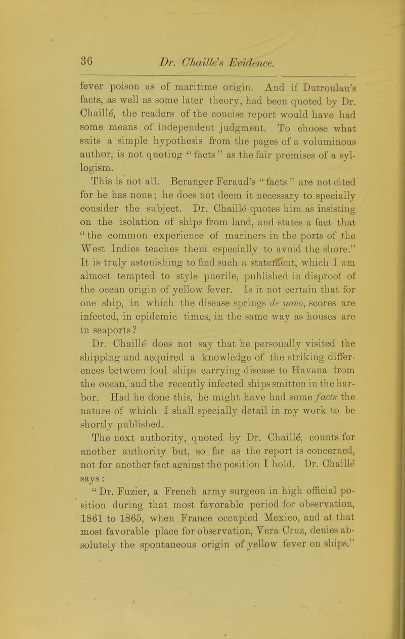 fever poison as of maritime origin. And if Dutroulau's facts, as well as some later theory, had been quoted by Dr. Chaille, the readers of the concise report would have had some means of independent judgment. To choose what suits a simple hypothesis from the pages of a voluminous author, is not quoting  facts  as the fair premises of a syl- logism. This is not all. Beranger Feraud's  facts  are not cited for he has none; he does not deem it necessary to specially consider the subject. Dr. Chaille quotes him as insisting on the isolation of ships from land, and states a fact that  the common experience of mariners in the ports of the West Indies teaches them especially to avoid the shore. It is truly astonishing to find such a stateiitent, which I am almost tempted to style puerile, published in disproof of the ocean origin of yellow fever. Is it not certain that for one ship, in Avhich the disease springs de novo, scores are infected, in epidemic times, in the same way as houses are in seaports ? Dr. Chaille does not say that he personally visited the sliipping and acquired a knowledge of the striking diil'er- ences between foul ships carrying disease to Havana from the ocean,'and the recently infected ships smitten in the har- bor. Had he done this, hie might have had some facts the nature of which I shall specially detail in my work to be shortly published. The next authority, quoted by Dr. Chaille, counts for another authority but, so far as the report is concerned, not for another fact against the position I hold. Dr. Chaille says:  Dr. Fuzier, a French army surgeon in high official po- sition during that most favorable period for observation, 1861 to 1865, when France occupied Mexico, and at that most favorable place for observation. Vera Cruz, denies ab- solutely the spontaneous origin of yellow fever on ships,