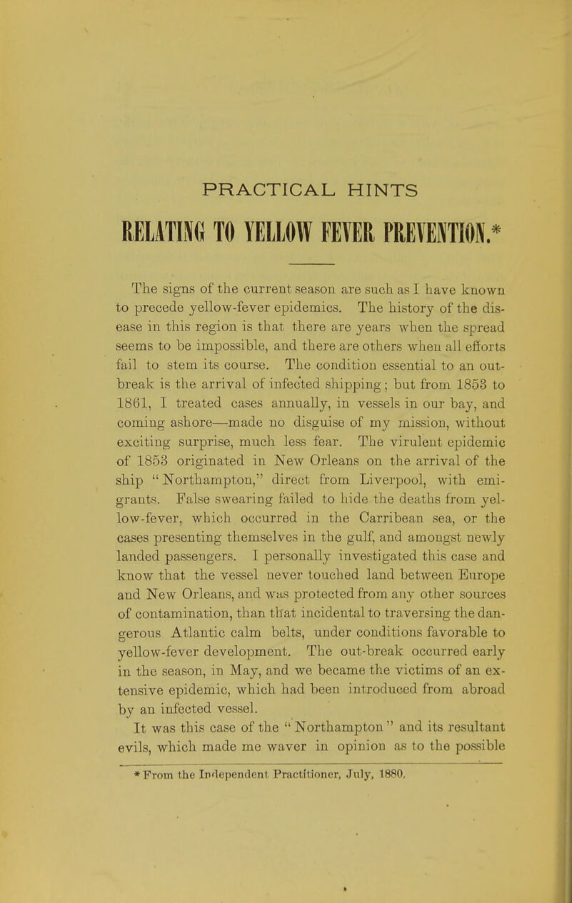 PRACTICAL HINTS RELATING TO YELLOW FEVER PREVENTION * The signs of the current season are such as I have known to precede yellow-fever epidemics. The history of the dis- ease in this region is that there are years when the spread seems to be impossible, and there are others when all efforts fail to stem its course. The condition essential to an out- break is the arrival of infected shipping; but from 1853 to 1861, I treated cases annually, in vessels in our bay, and coming ashore—made no disguise of my mission, without exciting surprise, much less fear. The virulent epidemic of 1853 originated in New Orleans on the arrival of the ship  Northampton, direct from Liverpool, with emi- grants. False swearing failed to hide the deaths from yel- low-fever, which occurred in the Carribean sea, or the cases presenting themselves in the gulf, and amongst newly landed passengers. I personally investigated this case and know that the vessel never touched land between Europe and New Orleans, and was protected from any other sources of contamination, than that incidental to traversing the dan- gerous Atlantic calm belts, under conditions favorable to yellow-fever development. The out-break occurred early in the season, in May, and we became the victims of an ex- tensive epidemic, which had been introduced from abroad by an infected vessel. It was this case of the  Northampton  and its resultant evils, which made me waver in opinion as to the possible ♦From the Iirlependent Practitioner, July, 1880, *