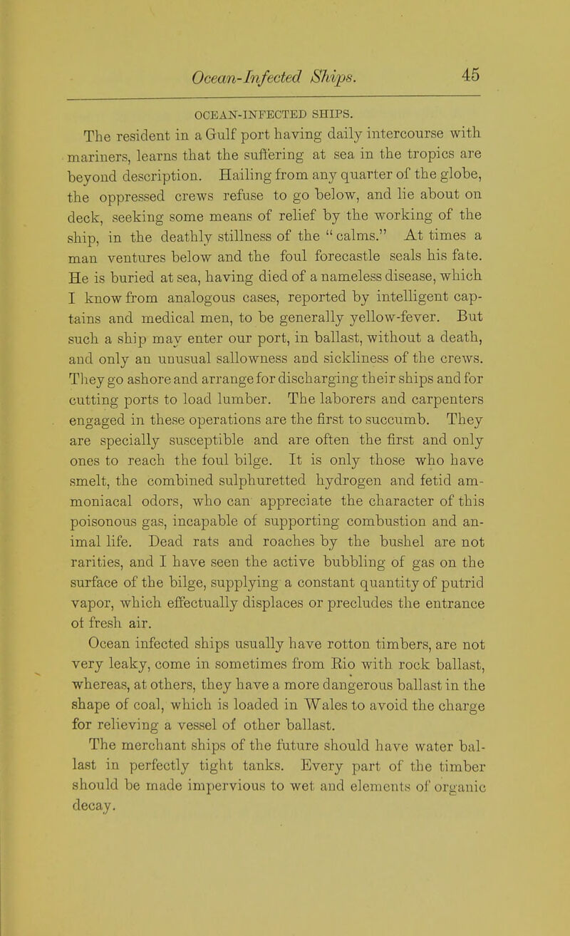 Ocean-Infected Ships. OCEAN-INFECTED SHIPS. The resident in a Gulf port having daily intercourse with mariners, learns that the suffering at sea in the tropics are beyond description. Hailing from any quarter of the globe, the oppressed crews refuse to go below, and lie about on deck, seeking some means of relief by the working of the ship, in the deathly stillness of the  calms. At times a man ventures below and the foul forecastle seals his fate. He is buried at sea, having died of a nameless disease, which I know from analogous cases, reported by intelligent cap- tains and medical men, to be generally yellow-fever. But such a ship may enter our port, in ballast, without a death, and only an unusual sallowness and sickliness of the crews. Tliey go ashore and arrange for discharging their ships and for cutting ports to load lumber. The laborers and carpenters engaged in these operations are the first to succumb. They are specially susceptible and are often the first and only ones to reach the foul bilge. It is only those who have smelt, the combined sulphuretted hydrogen and fetid am- moniacal odors, who can appreciate the character of this poisonous gas, incapable of supporting combustion and an- imal life. Dead rats and roaches by the bushel are not rarities, and I have seen the active bubbling of gas on the surface of the bilge, supplying a constant quantit}^ of putrid vapor, which effectually displaces or precludes the entrance ot fresh air. Ocean infected ships usually have rotton timbers, are not very leaky, come in sometimes from Kio with rock ballast, whereas, at others, they have a more dangerous ballast in the shape of coal, which is loaded in Wales to avoid the charge for relieving a vessel of other ballast. The merchant ships of the future should have water bal- last in perfectly tight tanks. Every part of the timber should be made impervious to wet and elements of organic decay.
