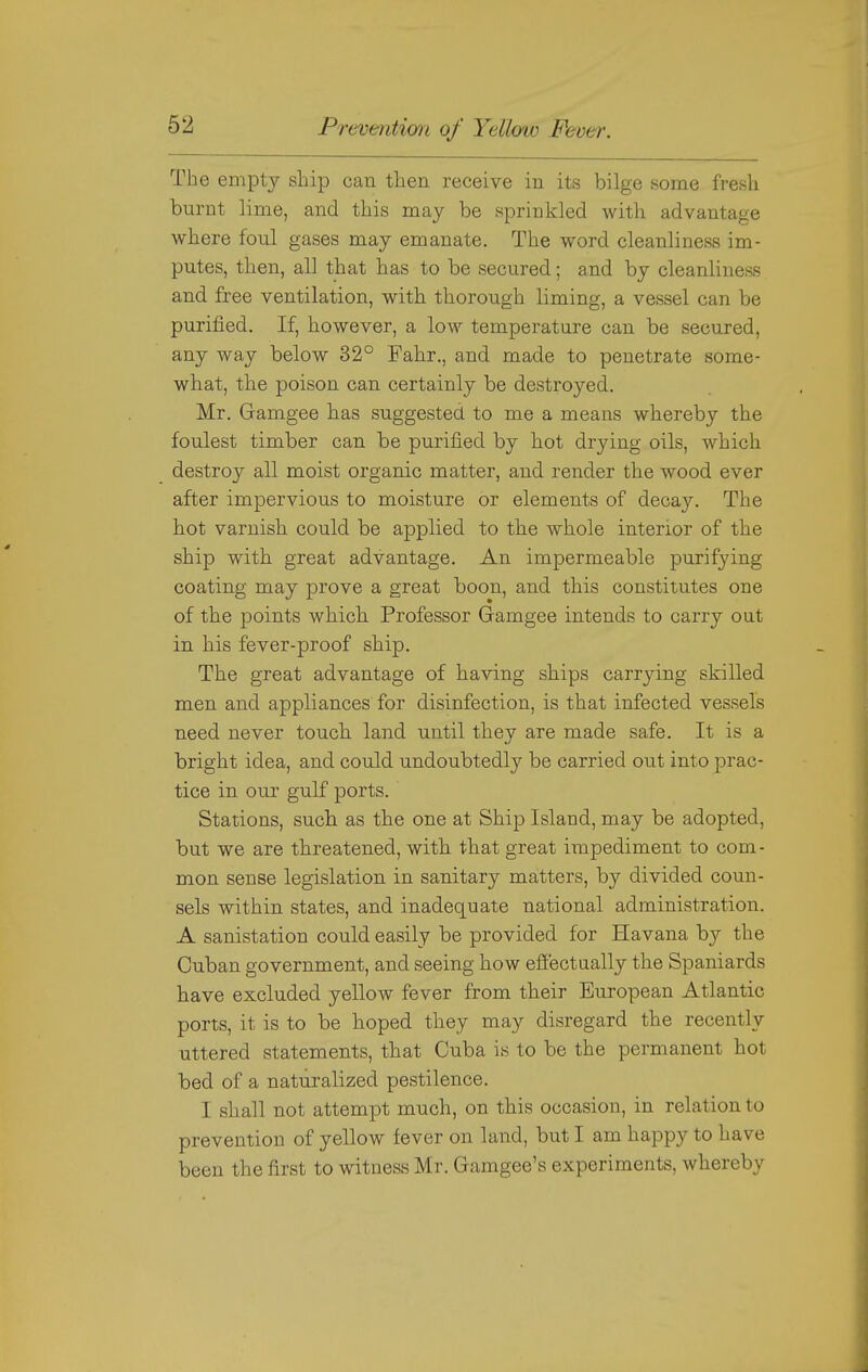 The empty ship can then receive in its bilge some fresh burnt lime, and this may be sprinkled with advantage where foul gases may emanate. The word cleanliness im- putes, then, all that has to be secured; and by cleanliness and free ventilation, with thorough liming, a vessel can be purified. If, however, a low temperature can be secured, any way below 32° Fahr., and made to penetrate some- what, the poison can certainly be destroyed. Mr. Gamgee has suggested to me a means whereby the foulest timber can be purified by hot drying oils, which destroy all moist organic matter, and render the wood ever after impervious to moisture or elements of decay. The hot varnish could be applied to the whole interior of the ship with great advantage. An impermeable purifying coating may prove a great boon, and this constitutes one of the points which Professor Gamgee intends to carry out in his fever-proof ship. The great advantage of having ships carrying skilled men and appliances for disinfection, is that infected vessels need never touch land until they are made safe. It is a bright idea, and could undoubtedly be carried out into prac- tice in our gulf ports. Stations, such as the one at Ship Island, may be adopted, but we are threatened, with that great impediment to com- mon sense legislation in sanitary matters, by divided coun- sels within states, and inadequate national administration. A sanistation could easily be provided for Havana by the Cuban government, and seeing how effectually the Spaniards have excluded yellow fever from their European Atlantic ports, it is to be hoped they may disregard the recently uttered statements, that Cuba is to be the permanent hot bed of a naturalized pestilence. I shall not attempt much, on this occasion, in relation to prevention of yellow fever on land, but I am happy to have been the first to witness Mr. Gamgee's experiments, whereby