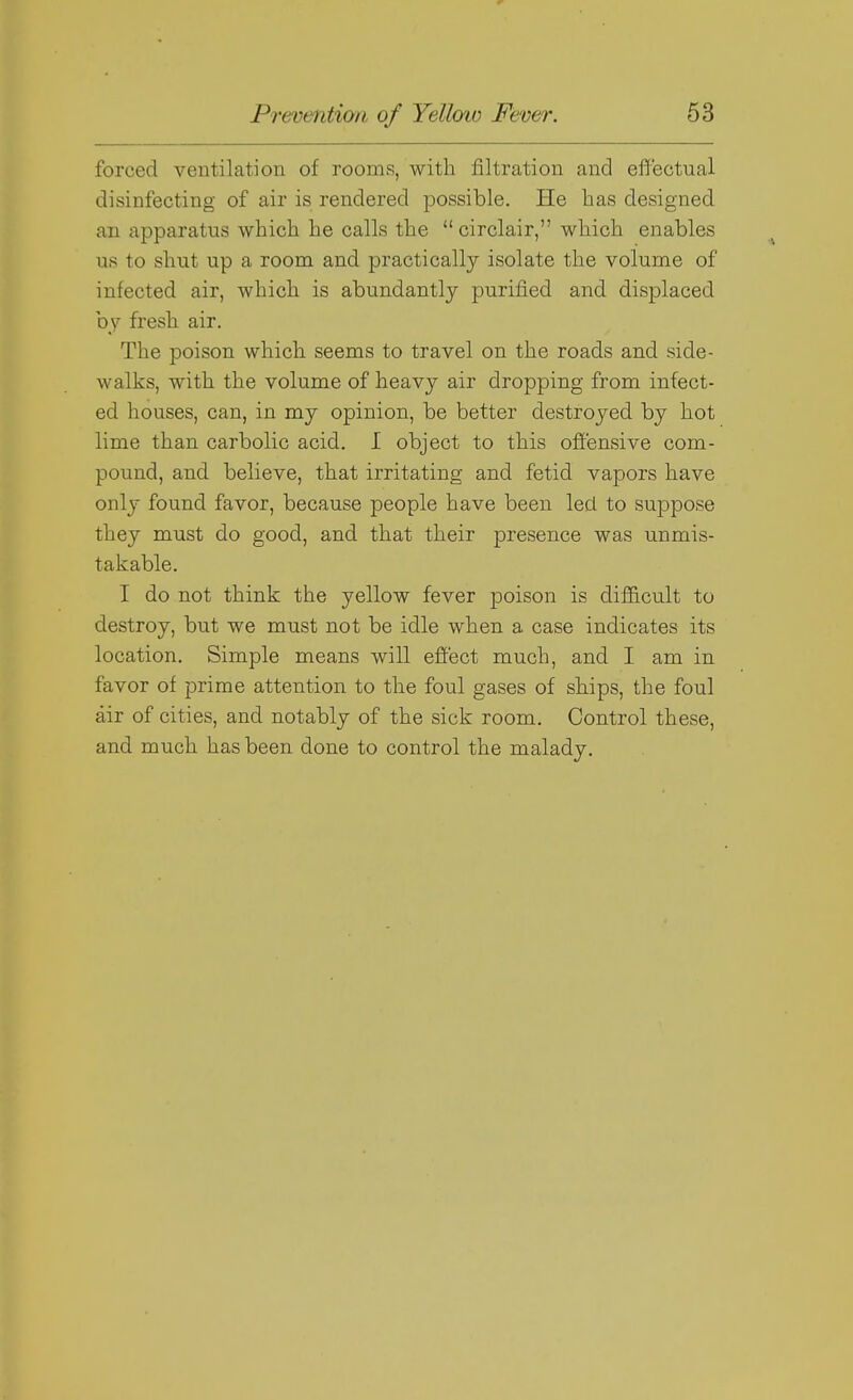forced ventilation of rooms, with filtration and effectual disinfecting of air is rendered possible. He bas designed an apparatus wbicb be calls tbe  circlair, wbicb enables us to sbut up a room and practically isolate tbe volume of infected air, wbicb is abundantly purified and displaced by fresb air. Tbe poison wbicb seems to travel on tbe roads and side- walks, witb tbe volume of beavy air dropping from infect- ed bouses, can, in my opinion, be better destroyed by hot lime tban carbolic acid. I object to tbis offensive com- pound, and believe, tbat irritating and fetid vapors bave only found favor, because people bave been led to suppose tbey must do good, and tbat their presence was unmis- takable. I do not think tbe yellow fever poison is difficult to destroy, but we must not be idle when a case indicates its location. Simple means will effect much, and I am in favor of prime attention to the foul gases of ships, the foul air of cities, and notably of the sick room. Control these, and much bas been done to control the malady.