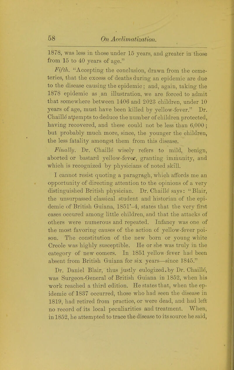 1878, was less in those under 15 years, and greater in those from 15 to 40 years of age. Fifth. Accepting the conclusion, drawn from the ceme- teries, that the excess of deaths during an epidemic are due to the disease causing the epidemic; and, again, taking the 1878 epidemic as an illustration, we are forced to admit that somewhere between 1406 and 2023 childrcD, under 10 years of age, must have been killed by yellow-fever. Dr. Chaille atjtempts to deduce the number of children protected, having recovered, and these could not be less than 6,000 ; but probably much more, since, the younger the children, the less fatality amongst them from this disease. Finally. Dr. Chaille wisely refers to mild, benign, aborted or bastard yellow-fevef, granting immunity, and which is recognized by physicians of noted skill. I cannot resist quoting a paragragh, which affords me an opportunity of directing attention to the opinions of a very distinguished British physician. Dr. Chaille says: Blair, the unsurpassed classical student and historian of the epi- demic of British Guiana, 1851'-4, states that the very first cases occured among little children, and that the attacks of others were numerous and repeated. Infancy was one of the most favoring causes of the action of yellow-fever poi- son. The constitution of the new born or young white Creole was highly susceptible. He or she was truly in the category of new comers. In 1851 yellow fever had been absent from British Guiana for six years—since 1845. Dr. Daniel Blair, thus justly eulogized.by Dr. Chaille, was Surgeon-General of British Guiana in 1852, when his work reached a third edition. He states that, when the ep- idemic of 1837 occurred, those who had seen the disease in 1819, had retired from practice, or were dead, and had left no record of its local peculiarities and treatment. When, in 1852, he attempted to trace the disease to its source he said,