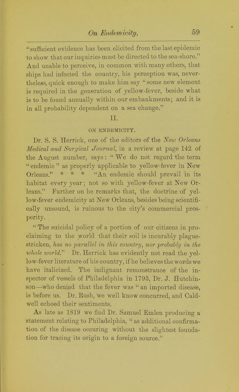 sufficient evidence has been elicited from the last epidemic to show that our inquiries must be directed to the sea-shore. And unable to perceive, in common with many others, that ships had infected the country, his perception was, never- theless, quick enough to make him say  some new element is required in the generation of yellow-fever, beside what is to be found annually within our embankments; and it is in all probability dependent on a sea change. II. ON ENDEMICITY. Dr. S. S. Herrick, one of the editors of the New Orleans Medical and Surgical Journal^ in a review at page 142 of the August number, says :  We do not regard the term  endemic  as properly applicable to yellow-fever in New Orleans. * * * An endemic should prevail in its habitat every year; not so with yellow-fever at New Or- leans. Further on he remarks that, the doctrine of yel- low-fever endemicity at New Orleans, besides being scientifi- cally unsound, is ruinous to the city's commercial pros- perity.  The suicidal policy of a portion of our citizens in pro- claiming to the world that their soil is incurably plague- stricken, has no parallel in this country, nor probably in the tvhole world.'''' Dr. Herrick has evidently not read the yel- low-fever literature of his country, if he believes the words we have italicized. The indignant remonstrance of the in- spector of vessels of Philadelphia in 1793, Dr. J. Hutchin- son—who denied that the fever was  an imported disease, is before us. Dr. Eush, we well know concurred, and Cald- well echoed their sentiments. As late as 1819 we find Dr. Samuel Bmlen producing a statement relating to Philadelphia,  as additional confirma- tion of the disease occuring without the slightest founda- tion for tracing its origin to a foreign source.