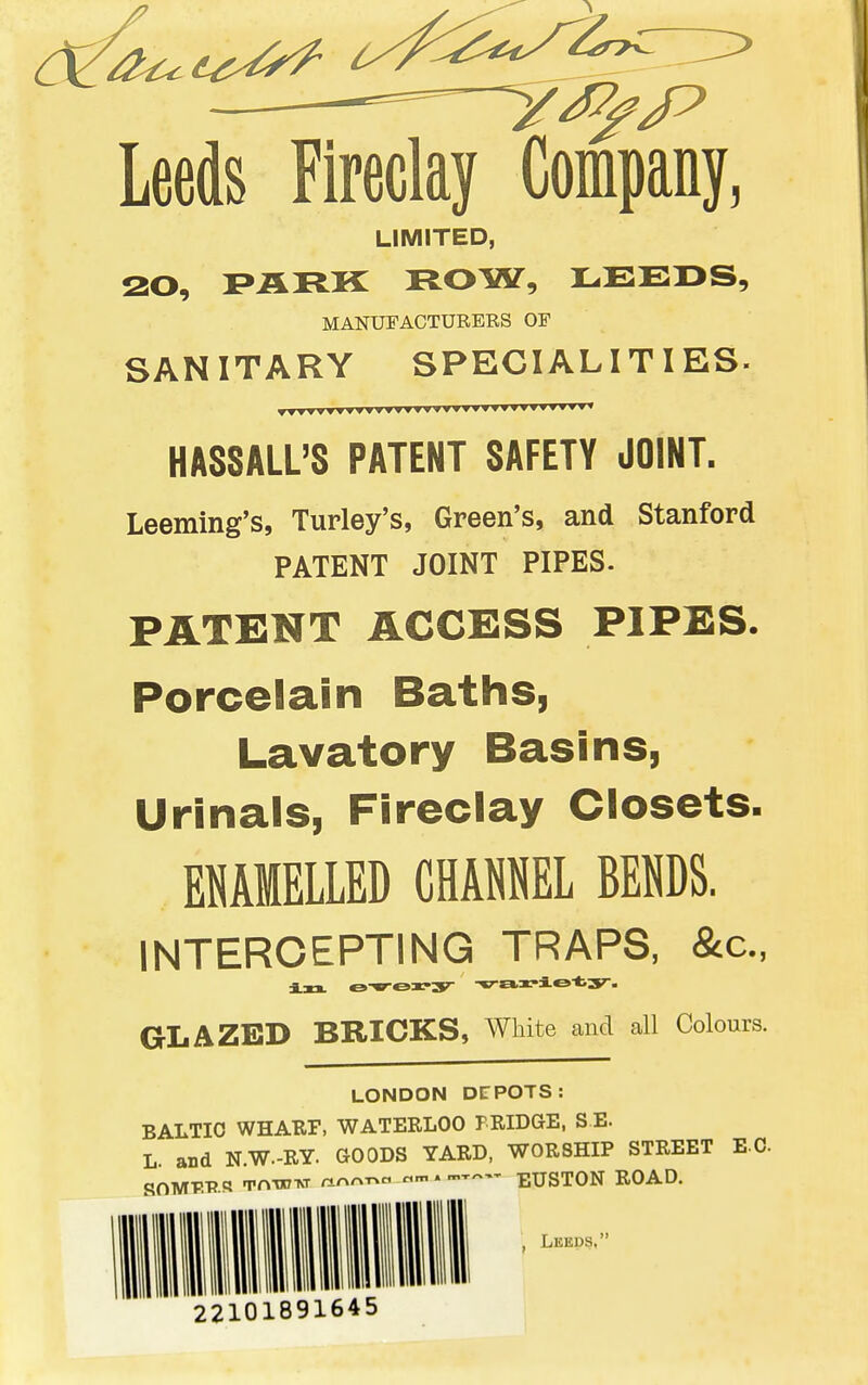 Leeds Fireclay Company, LIMITED, 20, PARK ROW, LEEDS, MANUFACTURERS OF SANITARY SPECIALITIES. HASSALL'S PATENT SAFETY JOINT. Leeming's, Turley's, Green's, and Stanford PATENT JOINT PIPES. PATENT ACCESS PIPES. Porcelain Baths, Lavatory Basins, Urinals, Fireclay Closets. EMMELLED CHAML BENDS. INTERCEPTING TRAPS, &c, in. oxrory variety, GLAZED BRICKS, White and all Colours. LONDON DEPOTS: BALTIC WHARF, WATERLOO FRIDGE, SB. L. and N.W-RY. GOODS YARD, WORSHIP STREET EC SOMTIPR Tnnow nn^T>c «m . —— EUSTON ROAD. , Leeds, 22101891645