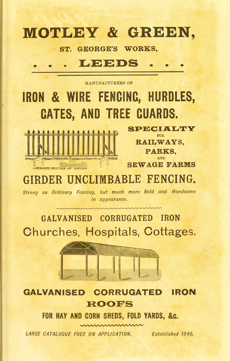 MOTLEY & GREEN, ST. GEORGE'S WORKS, • • L^£2DS • • • MANUFACTURERS OF IRON & WIRE FENCING, HURDLES, GATES, AND TREE GUARDS. SPECIALTY RAILWAYS, PARKS, AND REDUCED SECTION OF ORDER SEWAGE FARMS GIRDER UNCLIMBABLE FENCING. Strong as Ordinary Fencing, but much more Bold and Handsome in appearance. GALVANISED CORRUGATED IRON Churches, Hospitals, Cottages. GALVANISED CORRUGATED IRON FOR HAY AND CORN SHEDS, FOLD YARDS, &C. LARGE CATALOGUE FREE ON APPLICATION, Established 1840,