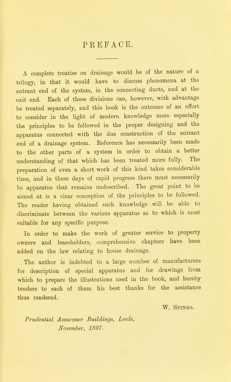 PREFACE. A complete treatise on drainage would be of the nature of a trilogy, in that it would have to discuss phenomena at the entrant end of the system, in the connecting ducts, and at the exit end. Each of these divisions can, however, with advantage be treated separately, and this book is the outcome of an effort to consider in the light of modern knowledge more especially the principles to be followed in the proper designing and the apparatus connected with the due construction of the entrant end of a drainage system. Keference has necessarily been made to the other parts of a system in order to obtain a better understanding of that which has been treated more fully. The preparation of even a short work of this kind takes considerable time, and in these days of rapid progress there must necessarily be apparatus that remains undescribed. The great point to be aimed at is a clear conception of the principles to be followed. The reader having obtained such knowledge will be able to discriminate between the various apparatus as to which is most suitable for any specific purpose. In order to make the work of greater service to property owners and leaseholders, comprehensive chapters have been added on the law relating to house drainage. The author is indebted to a large number of manufacturers for description of special apparatus and for drawings from which to prepare the illustrations used in the book, and hereby tenders to each of them his best thanks for the assistance thus rendered. W. Spinks. Prudential Assurance Buildings, Leeds, November, 1897.