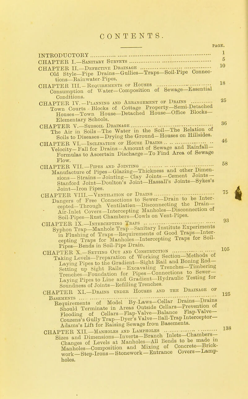 CONTENTS PAGE. INTRODUCTORY 1 CHAPTER I.—Sanitary Surveys » CHAPTER II.—Defective Drainage 10 Old Style—Pipe Drains-Gullies—Traps—Soil-Pipe Connec- tions—Rainwater-Pipes. CHAPTER III. —Requirements of Houses ••• 18 Consumption of Water—Composition of Sewage—Essential Conditions. CHAPTER IV.—Planning and Arrangement of Drains 25 Town Courts - Blocks of Cottage Property—Semi-Detached Houses—Town House—Detached House—Office Blocks— Elementary Schools. CHAPTER V.—Subsoil Drainage UU','£LZ'\Z~f The Air in Soils-The Water in the Soil—The Befction of Soils to Diseases-Drying the Ground-Houses on Hillsides. CHAPTER VI.—Inclination of House Drains ............ .. 46 Velocity—Fall for Drains-Amount of Sewage and Kainlall— Formulas to Ascertain Discharge-To Find Area of Sewage Flow. CHAPTER VII.—Pipes and Jointing Manufacture of Pipes-Glazing—Thickness and other Dimen- sions—Strains-Jointing-Clay Joints—Cement Joints- Stanford Joint—Doulton's Joint—Hassall s Joints—bykes s Joint—Iron Pipes. CHAPTER VIII.—Ventilation of Drains 75 Dangers of Free Connections to Sewer—Dram to be Inter- cepted-Through Ventilation—Disconnecting the Drain— Air-Inlet Covers-Intercepting Manholes—Disconnection of Soil-Pipes—Rust Chambers—Cowls on Vent-Pipes. CHAPTER IX.—Intercepting Traps  •. ••■ 93 Syphon Trap-Manhole Trap-Sanitary Institute Experiments in Flushing of Traps—Requirements of Good Traps—Inter- cepting Traps for Manholes-Intercepting Traps for boil- Pipes—Bends in Soil-Pipe Drain. CHAPTER X.—Setting Out and Construction '^ji Taking Levels-Preparation of Working Section-Methods of Laving Pipes to the Gradient-Sight Rail and Boning Rod- Settinl up Sight Rails-Excavating Trenches-Timbering Trenches—Foundation for Pipes-Connections to Sewer- Laying Pipes to Line and Gradient—Hydraulic Testing for Soundness of Joints—Refilling Trenches. CHAPTER XL—Drains under Houses and the Drainage of ^ Requirements''' of ' Model'' By-Laws-Ceiiar Drains-Drains Should Terminate in Areas Outside Cellars-Prevention of Flooding of Cellars-Flap-Valve-Balance Flap-Valve— Couzens's Gully Trap-Dyer's Valve-Pall-Trap Interceptor- Adams's Lift for Raising Sewage from Basements. CHAPTER XII.—Manholes and Lampholes • Sizes and Dimensions-Inverts-Branch I»leV^T«dTin Changes of Levels at Manholes-All Bends to be made in Manholes-Composition and Mixing of Concrete-Brick- work - Step-Irons - Stonework - Entrance Covers—Lamp- holes.