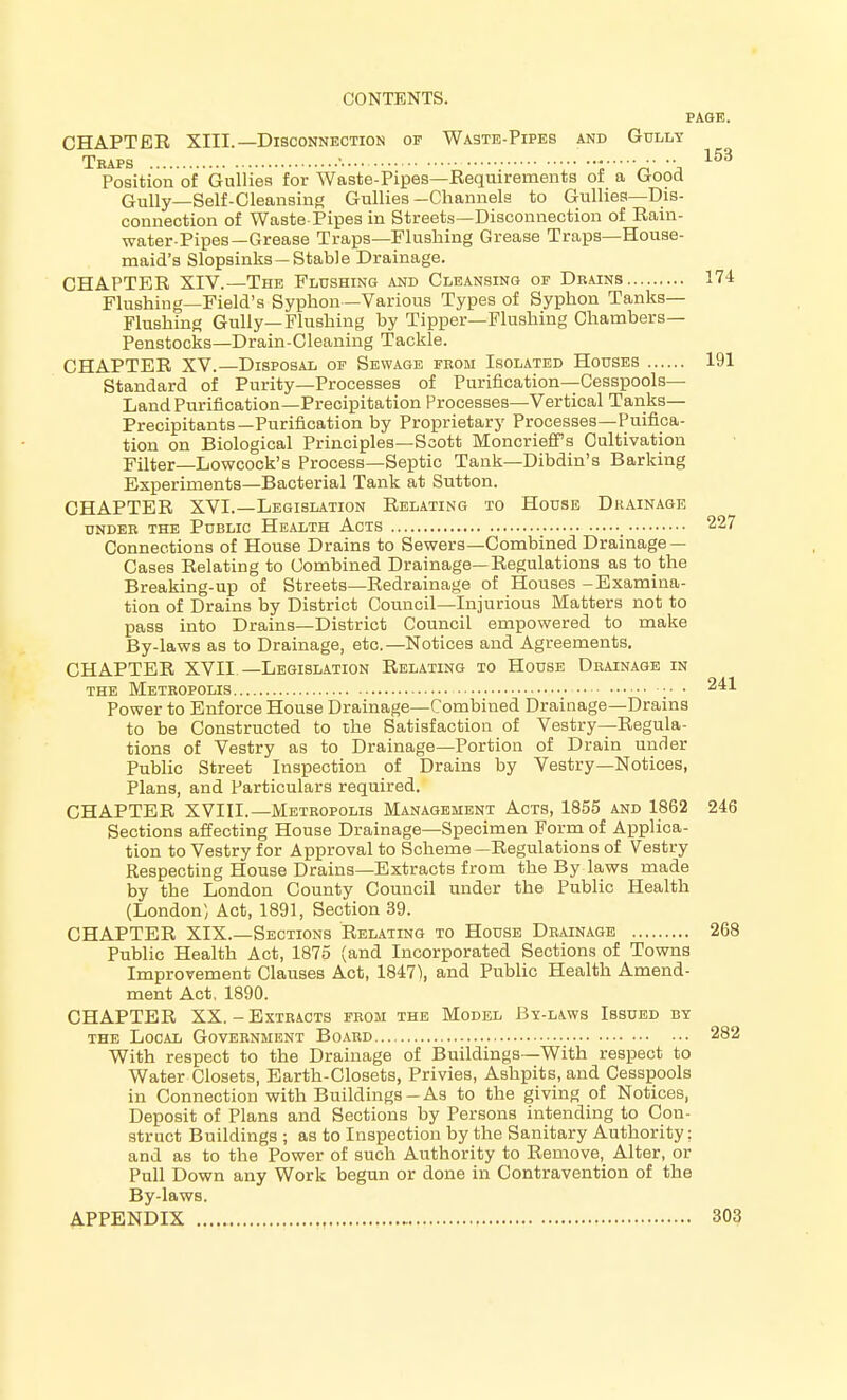 PAGE. CHAPTER XIII.—Disconnection of Waste-Pipes and Gully Traps '.... • 153 Position of Gullies for Waste-Pipes—Requirements of a Good Gully—Self-Cleansing Gullies-Channels to Gullies—Dis- connection of Waste-Pipes in Streets—Disconnection of Rain- water-Pipes—Grease Traps—Flushing Grease Traps—House- maid's Slopsinks —Stable Drainage. CHAPTER XIV.—The Flushing and Cleansing op Drains 174 Flushing—Field's Syphon—Various Types of Syphon Tanks- Flushing Gully—Flushing by Tipper—Flushing Chambers- Penstocks—Drain-Cleaning Tackle. CHAPTER XV.—Disposal op Sewage from Isolated Houses 191 Standard of Purity—Processes of Purification—Cesspools- Land Purification—Precipitation Processes—Vertical Tanks— Precipitants—Purification by Proprietary Processes—Puifica- tion on Biological Principles—Scott MoncriefPs Cultivation Filter—Lowcock's Process—Septic Tank—Dibdin's Barking Experiments—Bacterial Tank at Sutton. CHAPTER XVI.—Legislation Relating to House Drainage under the Public Health Acts 227 Connections of House Drains to Sewers—Combined Drainage — Cases Relating to Combined Drainage—Regulations as to the Breaking-up of Streets—Redrainage of Houses -Examina- tion of Drains by District Council—Injurious Matters not to pass into Drains—District Council empowered to make By-laws as to Drainage, etc.—Notices and Agreements. CHAPTER XVII —Legislation Relating to House Drainage in the Metropolis 241 Power to Enforce House Drainage—Combined Drainage—Drains to be Constructed to the Satisfaction of Vestry—Regula- tions of Vestry as to Drainage—Portion of Drain under Public Street Inspection of Drains by Vestry—Notices, Plans, and Particulars required. CHAPTER XVIII.—Metropolis Management Acts, 1855 and 1862 246 Sections affecting House Drainage—Specimen Form of Applica- tion to Vestry for Approval to Scheme —Regulations of Vestry Respecting House Drains—Extracts from the By laws made by the London County Council under the Public Health (London) Act, 1891, Section 39. CHAPTER XIX.—Sections Relating to House Drainage 268 Public Health Act, 1875 (and Incorporated Sections of Towns Improvement Clauses Act, 1847), and Public Health Amend- ment Act. 1890. CHAPTER XX. - Extracts from the Model By-laws Issued by the Local Government Board 282 With respect to the Drainage of Buildings—With respect to Water Closets, Earth-Closets, Privies, Ashpits, and Cesspools in Connection with Buildings-As to the giving of Notices, Deposit of Plans and Sections by Persons intending to Con- struct Buildings ; as to Inspection by the Sanitary Authority; and as to the Power of such Authority to Remove, Alter, or Pull Down any Work begun or done in Contravention of the By-laws. APPENDIX 303