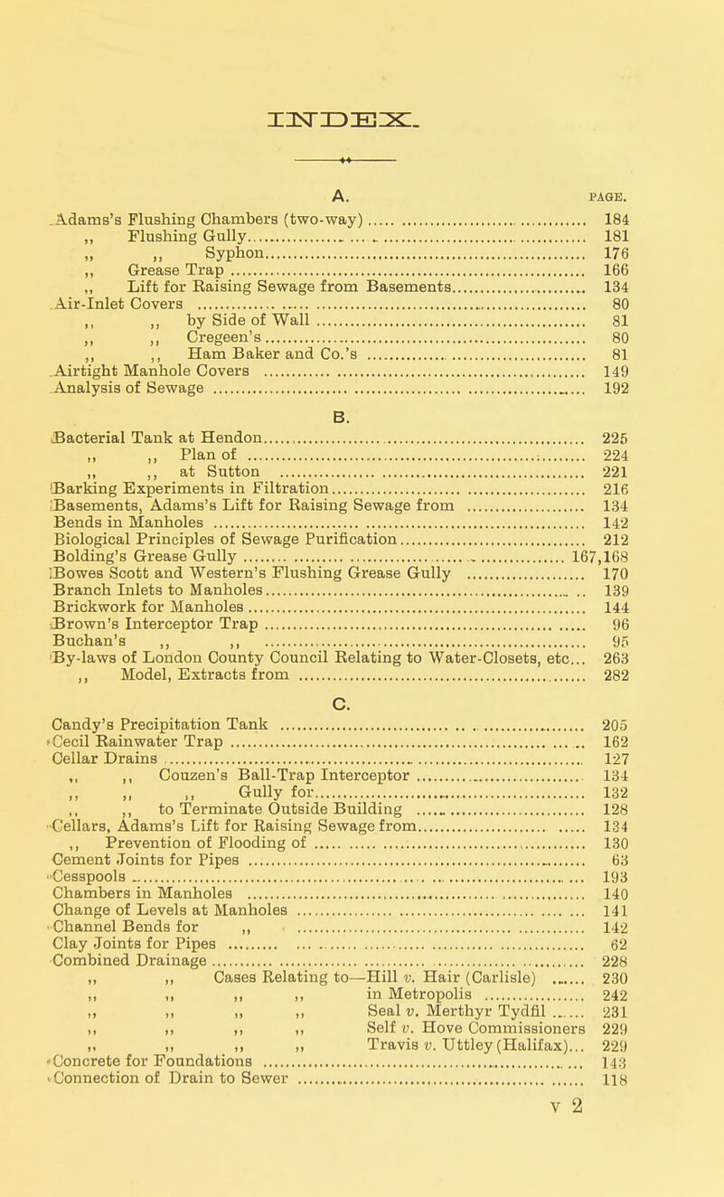 insriDiEzx:. A. PAGE. .Adams's Flushing Chambers (two-way) 184 Flushing Gully 181 Syphon 176 „ Grease Trap 166 „ Lift for Raising Sewage from Basements 134 Air-Inlet Covers 80 „ by Side of Wall 81 ,, ,, Cregeen's 80 ,, ,, Ham Baker and Co.'s 81 .Airtight Manhole Covers 149 Analysis of Sewage 192 B. Bacterial Tank at Hendon 225 „ Plan of : 224 „ ,, at Sutton 221 'Barking Experiments in Filtration 216 iBasements, Adams's Lift for Raising Sewage from 134 Bends in Manholes 142 Biological Principles of Sewage Purification 212 Bolding's Grease Gully 167,168 ;Bowes Scott and Western's Flushing Grease Gully 170 Branch Inlets to Manholes 139 Brickwork for Manholes 144 .Brown's Interceptor Trap 96 Buchan's ,, , 95 By-laws of London County Council Relating to Water-Closets, etc... 263 ,, Model, Extracts from 282 C. Candy's Precipitation Tank 205 Cecil Rainwater Trap 162 Cellar Drains 127 ,, ,, Couzen's Ball-Trap Interceptor 134 ,, ,, ,, Gully for 132 ,, to Terminate Outside Building 128 Cellars, Adams's Lift for Raising Sewage from 134 ,, Prevention of Flooding of 130 Cement Joints for Pipes 63 ■Cesspools 193 Chambers in Manholes 140 Change of Levels at Manholes 141 • Channel Bends for „ 142 Clay Joints for Pipes 62 Combined Drainage 228 ,, „ Cases Relating to—Hill v. Hair (Carlisle) 230 ii „ „ in Metropolis 242 „ „ „ „ Seal v. Merthyr Tydfil 231 ,, „ ,, ,, Self v. Hove Commissioners 229 ,, ,, ,, Travis v. Uttley (Halifax)... 229 'Concrete for Foundations 1 j.; • Connection of Drain to Sewer 118 v 2