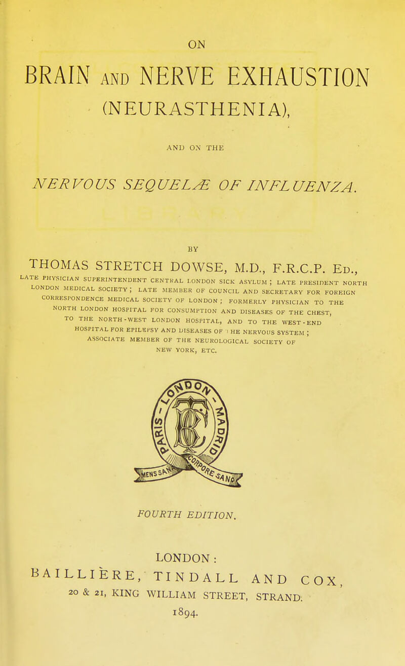 ON BRAIN AND NERVE EXHAUSTION ■ (NEURASTHENIA), AND 0.\ THE NERVOUS SEQUELS OF INFLUENZA. BY THOMAS STRETCH DOWSE, M.D., F.R.C.P. Ed., LATE PHYSICIAN SUPERINTENDENT CENTRAL LONDON SICK ASYLUM ; LATE PRESIDENT NORTH LONDON MEDICAL SOCIETY; LATE MEMUER OF COUNCIL AND SECRETARY FOR FOREIGN CORRESPONDENCE MEDICAL SOCIETY OF LONDON ; FORMERLY PHYSICIAN TO THE NORTH LONDON HOSPITAL FOR CONSUMPTION AND DISEASES OF THE CHEST, TO THE NORTH-WEST LONDON HOSPITAL, AND TO THE WEST-END HOSPITAL FOR EPILEPSY AND DISEASES OF I HE NERVOUS SYSTEM ; ASSOCIATE MEMBER OF THE NEUROLOGICAL SOCIETY OF NEW YORK, ETC. FOURTH EDITION. LONDON: AILLIERE, TINDALL AND COX, 20 & 21, KING WILLIAM STREET, STRAND. 1894.