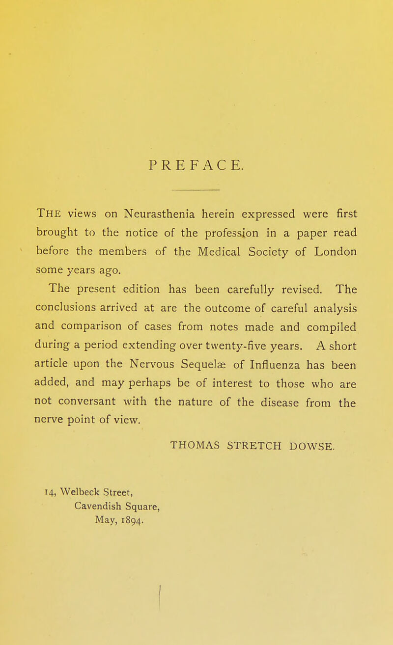 PREFACE. The views on Neurasthenia herein expressed were first brought to the notice of the profession in a paper read before the members of the Medical Society of London some years ago. The present edition has been carefully revised. The conclusions arrived at are the outcome of careful analysis and comparison of cases from notes made and compiled during a period extending over twenty-five years. A short article upon the Nervous Sequelae of Influenza has been added, and may perhaps be of interest to those who are not conversant with the nature of the disease from the nerve point of view. THOMAS STRETCH DOWSE. 14, Welbeck Street, Cavendish Square, May, 1894. I