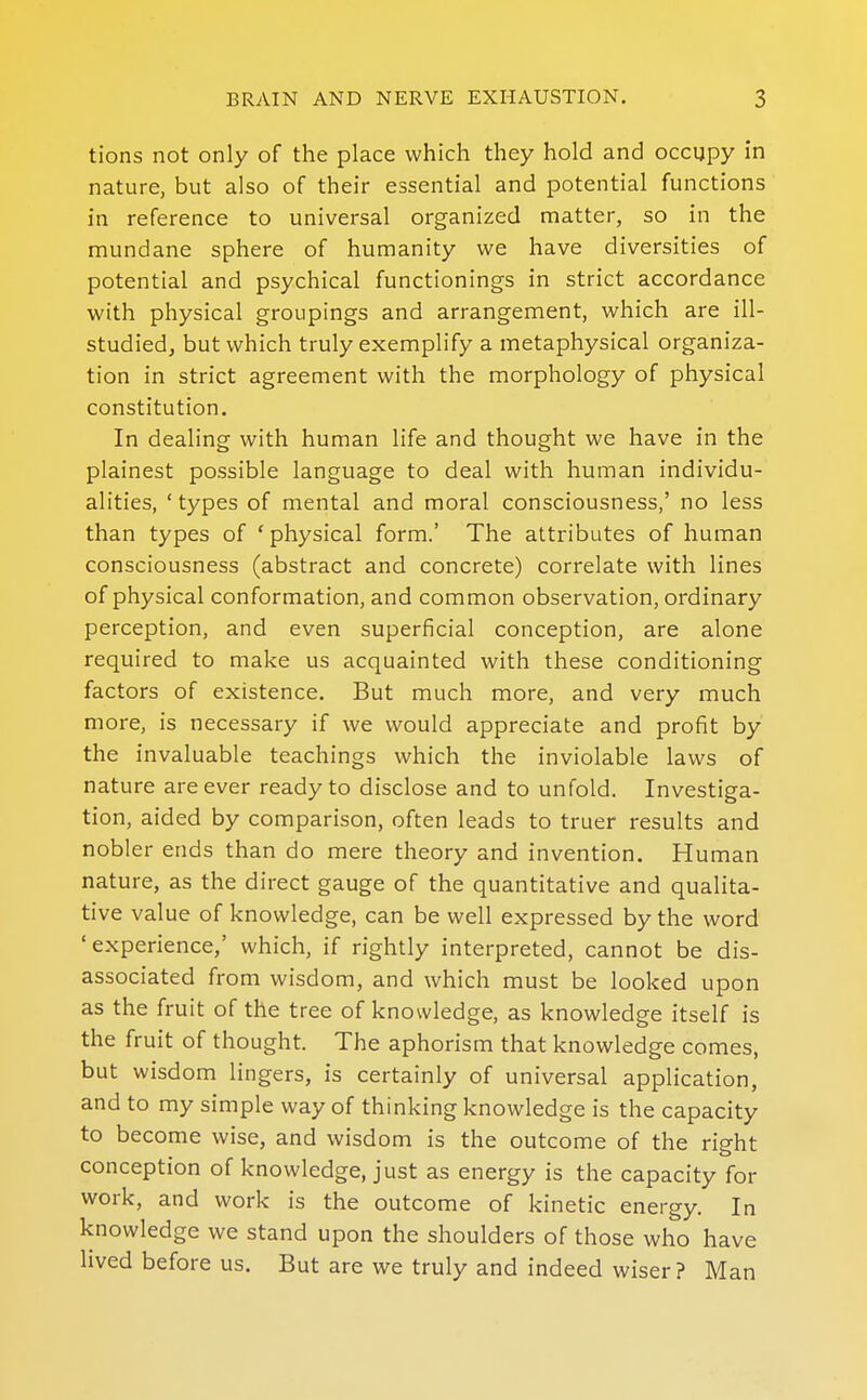 tions not only of the place which they hold and occupy in nature, but also of their essential and potential functions in reference to universal organized matter, so in the mundane sphere of humanity we have diversities of potential and psychical functionings in strict accordance with physical groupings and arrangement, which are ill- studied, but which truly exemplify a metaphysical organiza- tion in strict agreement with the morphology of physical constitution. In dealing with human life and thought we have in the plainest possible language to deal with human individu- alities, ' types of mental and moral consciousness,' no less than types of 'physical form.' The attributes of human consciousness (abstract and concrete) correlate with lines of physical conformation, and common observation, ordinary perception, and even superficial conception, are alone required to make us acquainted with these conditioning factors of existence. But much more, and very much more, is necessary if we would appreciate and profit by the invaluable teachings which the inviolable laws of nature are ever ready to disclose and to unfold. Investiga- tion, aided by comparison, often leads to truer results and nobler ends than do mere theory and invention. Human nature, as the direct gauge of the quantitative and qualita- tive value of knowledge, can be well expressed by the word 'experience,' which, if rightly interpreted, cannot be dis- associated from wisdom, and which must be looked upon as the fruit of the tree of knowledge, as knowledge itself is the fruit of thought. The aphorism that knowledge comes, but wisdom lingers, is certainly of universal application, and to my simple way of thinking knowledge is the capacity to become wise, and wisdom is the outcome of the right conception of knowledge, just as energy is the capacity for work, and work is the outcome of kinetic energy. In knowledge we stand upon the shoulders of those who have lived before us. But are we truly and indeed wiser? Man