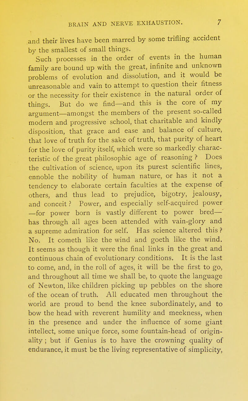 and their lives have been marred by some trifling accident by the smallest of small things. Such processes in the order of events in the human family are bound up with the great, infinite and unknown problems of evolution and dissolution, and it would be unreasonable and vain to attempt to question their fitness or the necessity for their existence in the natural order of things. But do we find—and this is the core of my argument—amongst the members of the present so-called modern and progressive school, that charitable and kindly disposition, that grace and ease and balance of culture, that love of truth for the sake of truth, that purity of heart for the love of purity itself, which were so markedly charac- teristic of the great philosophic age of reasoning ? Does the cultivation of science, upon its purest scientific lines, ennoble the nobility of human nature, or has it not a tendency to elaborate certain faculties at the expense of others, and thus lead to prejudice, bigotry, jealousy, and conceit ? Power, and especially self-acquired power —for power born is vastly different to power bred—' has through all ages been attended with vain-glory and a supreme admiration for self. Has science altered this ? No. It Cometh like the wind and goeth like the wind. It seems as though it were the final links in the great and continuous chain of evolutionary conditions. It is the last to come, and, in the roll of ages, it will be the first to go, and throughout all time we shall be, to quote the language of Newton, like children picking up pebbles on the shore of the ocean of truth. All educated men throughout the world are proud to bend the knee subordinately, and to bow the head with reverent humility and meekness, when in the presence and under the influence of some giant intellect, some unique force, some fountain-head of origin- ality ; but if Genius is to have the crowning quality of endurance, it must be the living representative of simplicity,