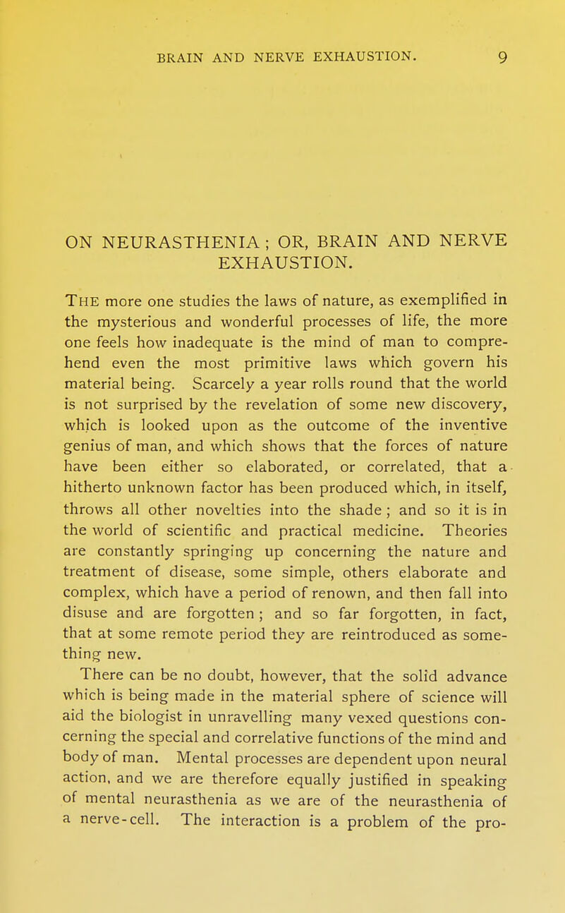 ON NEURASTHENIA ; OR, BRAIN AND NERVE EXHAUSTION. The more one studies the laws of nature, as exemplified in the mysterious and wonderful processes of life, the more one feels how inadequate is the mind of man to compre- hend even the most primitive laws which govern his material being. Scarcely a year rolls round that the world is not surprised by the revelation of some new discovery, which is looked upon as the outcome of the inventive genius of man, and which shows that the forces of nature have been either so elaborated, or correlated, that a hitherto unknown factor has been produced which, in itself, throws all other novelties into the shade ; and so it is in the world of scientific and practical medicine. Theories are constantly springing up concerning the nature and treatment of disease, some simple, others elaborate and complex, which have a period of renown, and then fall into disuse and are forgotten ; and so far forgotten, in fact, that at some remote period they are reintroduced as some- thing new. There can be no doubt, however, that the solid advance which is being made in the material sphere of science will aid the biologist in unravelling many vexed questions con- cerning the special and correlative functions of the mind and body of man. Mental processes are dependent upon neural action, and we are therefore equally justified in speaking of mental neurasthenia as we are of the neurasthenia of a nerve-cell. The interaction is a problem of the pro-