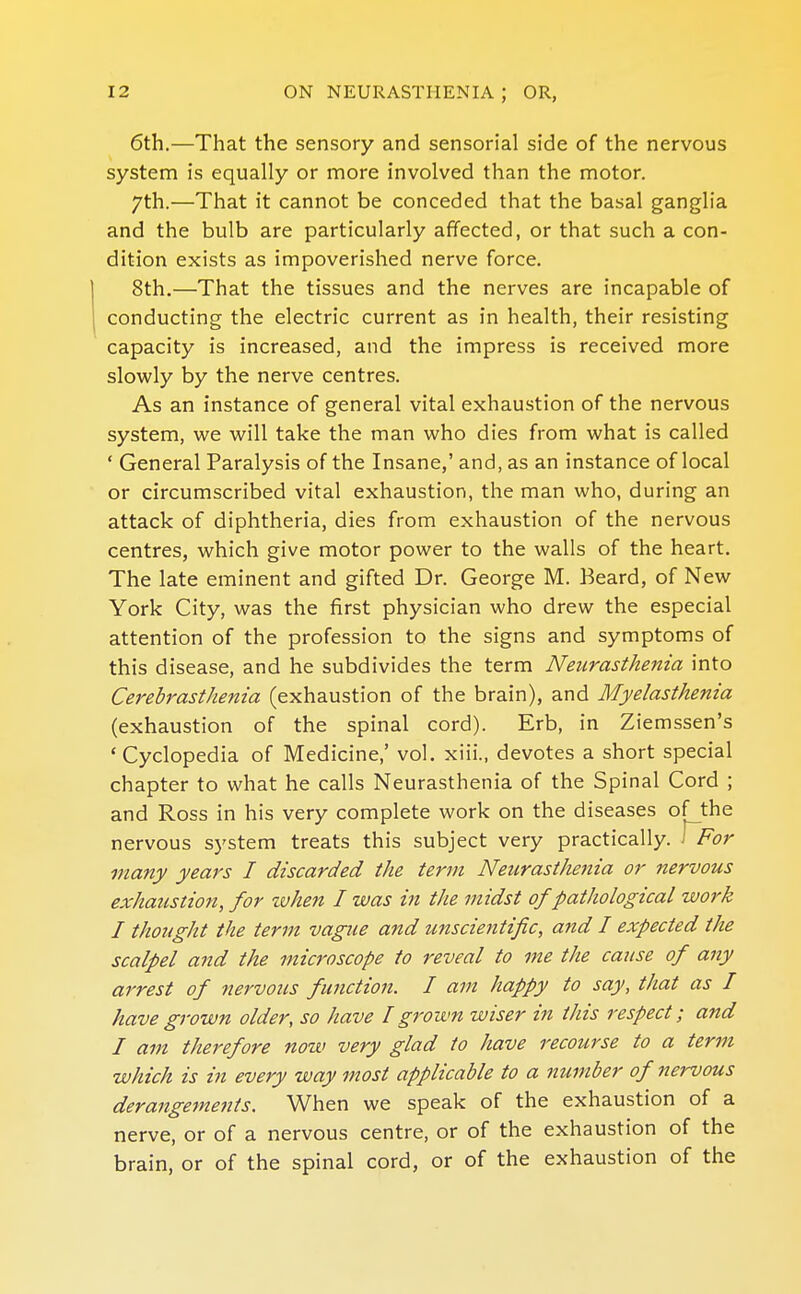 6th.—That the sensory and sensorial side of the nervous system is equally or more involved than the motor. 7th.—That it cannot be conceded that the basal ganglia and the bulb are particularly affected, or that such a con- dition exists as impoverished nerve force. 8th.—That the tissues and the nerves are incapable of conducting the electric current as in health, their resisting capacity is increased, and the impress is received more slowly by the nerve centres. As an instance of general vital exhaustion of the nervous system, we will take the man who dies from what is called * General Paralysis of the Insane,' and, as an instance of local or circumscribed vital exhaustion, the man who, during an attack of diphtheria, dies from exhaustion of the nervous centres, which give motor power to the walls of the heart. The late eminent and gifted Dr. George M. Beard, of New York City, was the first physician who drew the especial attention of the profession to the signs and symptoms of this disease, and he subdivides the term Neurasthenia into Cerebrasthenia (exhaustion of the brain), and Myelasthenia (exhaustion of the spinal cord). Erb, in Ziemssen's ' Cyclopedia of Medicine,' vol. xiii., devotes a short special chapter to what he calls Neurasthenia of the Spinal Cord ; and Ross in his very complete work on the diseases of the nervous system treats this subject very practically, i For many years I discarded the term Neurasthenia or nervous exhaustion, for zvhen I was in the midst of pathological work I thought the term vague and unscientific, and I expected the scalpel and the microscope to reveal to me the cause of any arrest of nervous function. I am happy to say, that as I have grown older, so have I grown wiser in this respect; and I am therefore now very glad to have recourse to a term which is in every way most applicable to a number of nervous derangements. When we speak of the exhaustion of a nerve, or of a nervous centre, or of the exhaustion of the brain, or of the spinal cord, or of the exhaustion of the