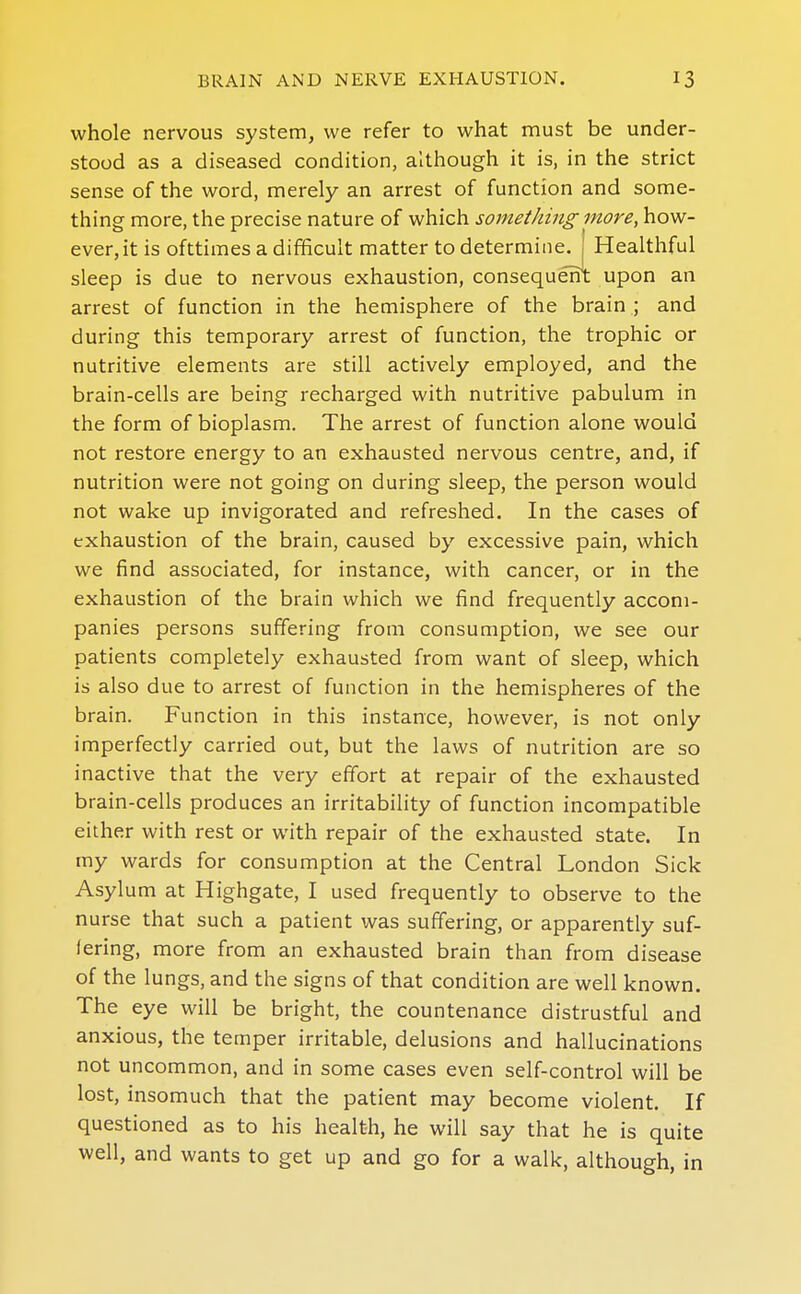 whole nervous system, we refer to what must be under- stood as a diseased condition, although it is, in the strict sense of the word, merely an arrest of function and some- thing more, the precise nature of which something more, how- ever, it is ofttimes a difficult matter to determine. Healthful sleep is due to nervous exhaustion, consequent upon an arrest of function in the hemisphere of the brain ; and during this temporary arrest of function, the trophic or nutritive elements are still actively employed, and the brain-cells are being recharged with nutritive pabulum in the form of bioplasm. The arrest of function alone would not restore energy to an exhausted nervous centre, and, if nutrition were not going on during sleep, the person would not wake up invigorated and refreshed. In the cases of exhaustion of the brain, caused by excessive pain, which we find associated, for instance, with cancer, or in the exhaustion of the brain which we find frequently accom- panies persons suffering from consumption, we see our patients completely exhausted from want of sleep, which is also due to arrest of function in the hemispheres of the brain. Function in this instance, however, is not only imperfectly carried out, but the laws of nutrition are so inactive that the very effort at repair of the exhausted brain-cells produces an irritability of function incompatible either with rest or with repair of the exhausted state. In my wards for consumption at the Central London Sick Asylum at Highgate, I used frequently to observe to the nurse that such a patient was suffering, or apparently suf- fering, more from an exhausted brain than from disease of the lungs, and the signs of that condition are well known. The eye will be bright, the countenance distrustful and anxious, the temper irritable, delusions and hallucinations not uncommon, and in some cases even self-control will be lost, insomuch that the patient may become violent. If questioned as to his health, he will say that he is quite well, and wants to get up and go for a walk, although, in