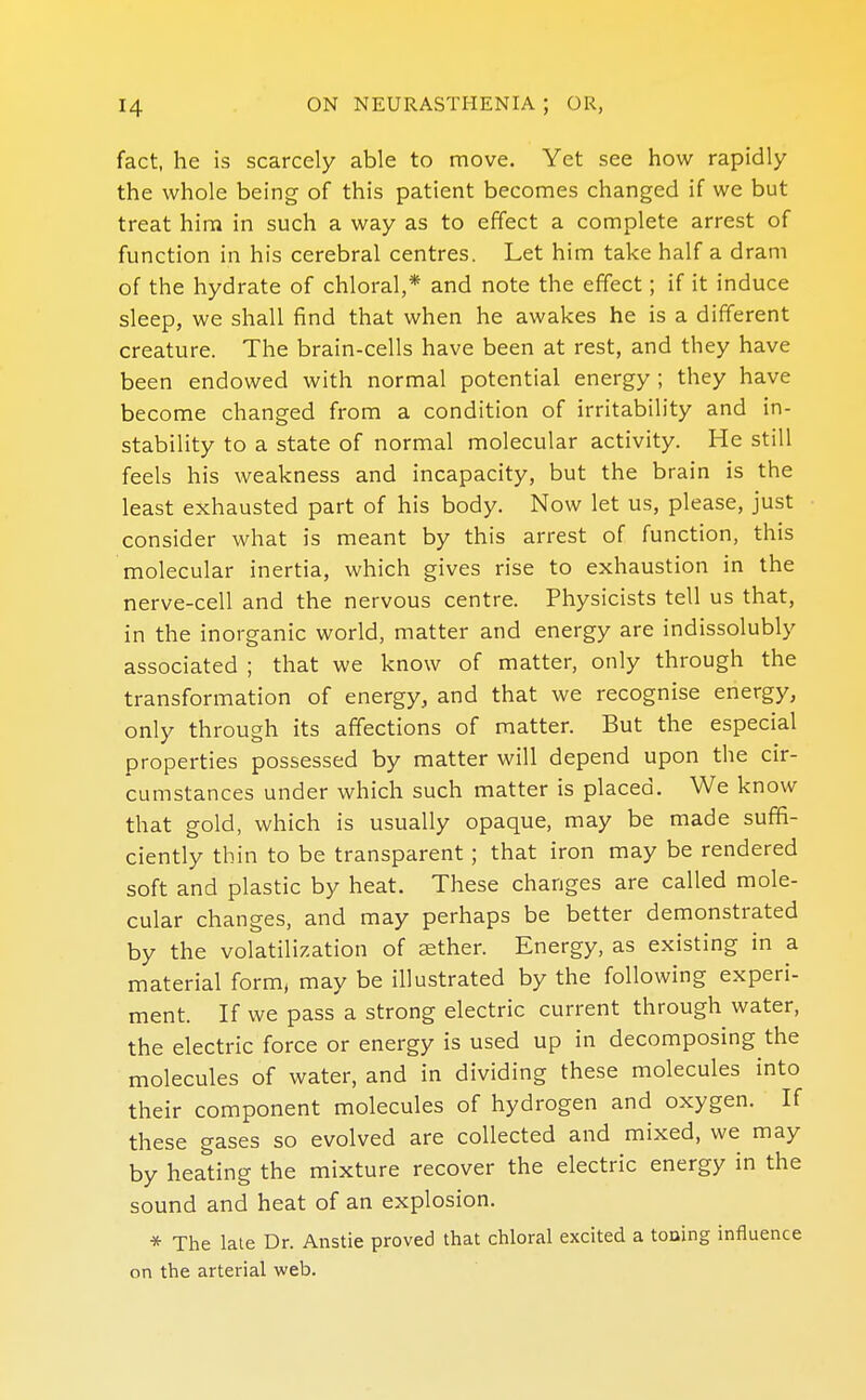 fact, he is scarcely able to move. Yet see how rapidly the whole being of this patient becomes changed if we but treat him in such a way as to effect a complete arrest of function in his cerebral centres. Let him take half a dram of the hydrate of chloral,* and note the effect; if it induce sleep, we shall find that when he awakes he is a different creature. The brain-cells have been at rest, and they have been endowed with normal potential energy ; they have become changed from a condition of irritability and in- stability to a state of normal molecular activity. He still feels his weakness and incapacity, but the brain is the least exhausted part of his body. Now let us, please, just consider what is meant by this arrest of function, this molecular inertia, which gives rise to exhaustion in the nerve-cell and the nervous centre. Physicists tell us that, in the inorganic world, matter and energy are indissolubly associated ; that we know of matter, only through the transformation of energy, and that we recognise energy, only through its affections of matter. But the especial properties possessed by matter will depend upon the cir- cumstances under which such matter is placed. We know that gold, which is usually opaque, may be made suffi- ciently thin to be transparent; that iron may be rendered soft and plastic by heat. These changes are called mole- cular changes, and may perhaps be better demonstrated by the volatilization of aether. Energy, as existing in a material form, may be illustrated by the following experi- ment. If we pass a strong electric current through water, the electric force or energy is used up in decomposing the molecules of water, and in dividing these molecules into their component molecules of hydrogen and oxygen. If these gases so evolved are collected and mixed, we may by heating the mixture recover the electric energy in the sound and heat of an explosion. * The late Dr. Anstie proved that chloral excited a tooing influence on the arterial web.