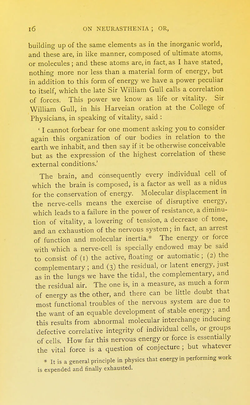 building up of the same elements as in the inorganic world, and these are, in like manner, composed of ultimate atoms, or molecules; and these atoms are, in fact, as I have stated, nothing more nor less than a material form of energy, but in addition to this form of energy we have a power peculiar to itself, which the late Sir William Gull calls a correlation of forces. This power we know as life or vitality. Sir William Gull, in his Harveian oration at the College of Physicians, in speaking of vitality, said : ' I cannot forbear for one moment asking you to consider again this organization of our bodies in relation to the earth we inhabit, and then say if it be otherwise conceivable but as the expression of the highest correlation of these external conditions.' The brain, and consequently every individual cell of which the brain is composed, is a factor as well as a nidus for the conservation of energy. Molecular displacement in the nerve-cells means the exercise of disruptive energy, which leads to a failure in the power of resistance, a diminu- tion of vitality, a lowering of tension, a decrease of tone, and an exhaustion of the nervous system; in fact, an arrest of function and molecular inertia.* The energy or force with which a nerve-cell is specially endowed may be said to consist of (i) the active, floating or automatic; (2) the complementary ; and (3) the residual, or latent energy, just as in the lungs we have the tidal, the complementary, and the residual air. The one is, in a measure, as much a form of energy as the other, and there can be little doubt that most functional troubles of the nervous system are due to the want of an equable development of stable energy ; and this results from abnormal molecular interchange inducmg defective correlative integrity of individual cells, or groups of cells. How far this nervous energy or force is essentially the vital force is a question of conjecture ; but whatever * It is a general principle in physics that energy in performing work is expended and finally exhausted.