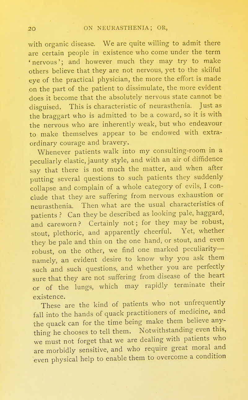 with organic disease. We are quite willing to admit there are certain people in existence who come under the term 'nervous'; and however much they may try to make others believe that they are not nervous, yet to the skilful eye of the practical physician, the more the effort is made on the part of the patient to dissimulate, the more evident does it become that the absolutely nervous state cannot be disguised. This is characteristic of neurasthenia. Just as the braggart who is admitted to be a coward, so it is with the nervous who are inherently weak, but who endeavour to make themselves appear to be endowed with extra- ordinary courage and bravery. Whenever patients walk into my consulting-room in a peculiarly elastic, jaunty style, and with an air of diffidence say that there is not much the matter, and when after putting several questions to such patients they suddenly collapse and complain of a whole category of evils, I con- clude that they are suffering from nervous exhaustion or neurasthenia. Then what are the usual characteristics of patients ? Can they be described as looking pale, haggard, and careworn ? Certainly not; for they may be robust, stout, plethoric, and apparently cheerful. Yet, whether they be pale and thin on the one hand, or stout, and even robust, on the other, we fiind one marked peculiarity— namely, an evident desire to know why you ask them such and such questions, and whether you are perfectly sure that they are not suffering from disease of the heart or of the lungs, which may rapidly terminate their existence. These are the kind of patients who not unfrequently fall into the hands of quack practitioners of medicine, and the quack can for the time being make them believe any- thing he chooses to tell them. Notwithstanding even this, we must not forget that we are dealing with patients who are morbidly sensitive, and who require great moral and even physical help to enable them to overcome a condition