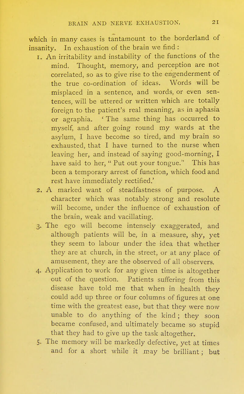 which in many cases is tantamount to the borderland of insanity. In exhaustion of the brain we find : 1. An irritabiHty and instability of the functions of the mind. Thought, memory, and perception are not correlated, so as to give rise to the engenderment of the true co-ordination of ideas. Words will be misplaced in a sentence, and words, or even sen- tences, will be uttered or written which are totally foreign to the patient's real meaning, as in aphasia or agraphia. ' The same thing has occurred to myself, and after going round my wards at the asylum, I have become so tired, and my brain so exhausted, that I have turned to the nurse when leaving her, and instead of saying good-morning, I have said to her,  Put out your tongue. This has been a temporary arrest of function, which food and rest have immediately rectified.' 2. A marked want of steadfastness of purpose. A character which was notably strong and resolute will become, under the influence of exhaustion of the brain, weak and vacillating. 3. The ego will become intensely exaggerated, and although patients will be, in a measure, shy, yet they seem to labour under the idea that whether they are at church, in the street, or at any place of amusement, they are the observed of all observers. 4. Application to work for any given time is altogether out of the question. Patients suffering from this disease have told me that when in health they could add up three or four columns of figures at one time with the greatest ease, but that they were now unable to do anything of the kind ; they soon became confused, and ultimately became so stupid that they had to give up the task altogether, 5. The memory will be markedly defective, yet at times and for a short while it .may be brilliant; but