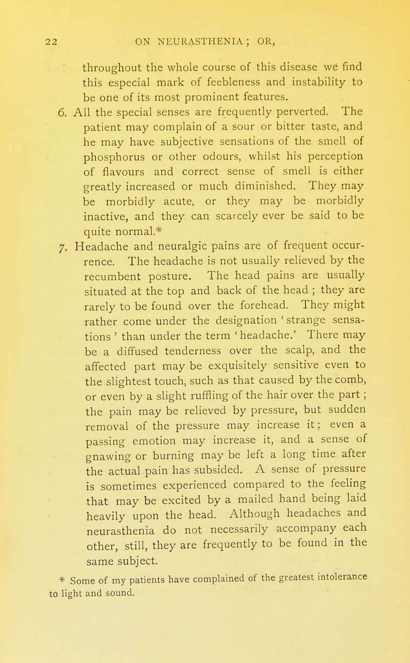 throughout the whole course of this disease we find this especial mark of feebleness and instability to be one of its most prominent features. 6. All the special senses are frequently perverted. The patient may complain of a sour or bitter taste, and he may have subjective sensations of the smell of phosphorus or other odours, whilst his perception of flavours and correct sense of smell is either greatly increased or much diminished. They may be morbidly acute, or they may be morbidly inactive, and they can scarcely ever be said to be quite normal* 7. Headache and neuralgic pains are of frequent occur- rence. The headache is not usually relieved by the recumbent posture. The head pains are usually situated at the top and back of the head ; they are rarely to be found over the forehead. They might rather come under the designation ' strange sensa- tions ' than under the term ' headache.' There may be a diffused tenderness over the scalp, and the affected part may be exquisitely sensitive even to the slightest touch, such as that caused by the comb, or even by a slight ruffling of the hair over the part; the pain may be relieved by pressure, but sudden removal of the pressure may increase it; even a passing emotion may increase it, and a sense of gnawing or burning may be left a long time after the actual pain has subsided. A sense of pressure is sometimes experienced compared to the feeling that may be excited by a mailed hand being laid heavily upon the head. Although headaches and neurasthenia do not necessarily accompany each other, still, they are frequently to be found in the same subject. * Some of my patients have complained of the greatest intolerance to light and sound.