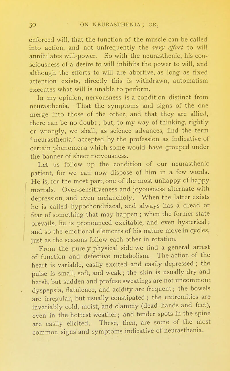 enforced will, that the function of the muscle can be called into action, and not unfrequently the very effort to will annihilates will-power. So with the neurasthenic, his con- sciousness of a desire to will inhibits the power to will, and although the efforts to will are abortive, as long as fixed attention exists, directly this is withdrawn, automatisnn executes what will is unable to perform. In my opinion, nervousness is a condition distinct from neurasthenia. That the symptoms and signs of the one merge into those of the other, and that they are allieJ, there can be no doubt; but, to my way of thinking, rightly or wrongly, we shall, as science advances, find the term 'neurasthenia' accepted by the profession as indicative of certain phenomena which some would have grouped under the banner of sheer nervousness. Let us follow up the condition of our neurasthenic patient, for we can now dispose of him in a few words. , He is, for the most part, one of the most unhappy of happy mortals. Over-sensitiveness and joyousness alternate with depression, and even melancholy. When the latter exists he is called hypochondriacal, and always has a dread or I fear of something that may happen ; when the former state prevails, he is pronounced excitable, and even hysterical; and so the emotional elements of his nature move in cycles, just as the seasons follow each other in rotation. From the purely physical side we find a general arrest of function and defective metabolism. The action of the heart is variable, easily excited and easily depressed ; the pulse is small, soft, and weak; the skin is usually dry and harsh, but sudden and profuse sweatings are not uncommon; dyspepsia, flatulence, and acidity are frequent; the bowels are irregular, but usually constipated ; the extremities are invariably cold, moist, and clammy (dead hands and feet), even in the hottest weather; and tender spots in the spine are easily elicited. These, then, are some of the most common signs and symptoms indicative of neurasthenia.