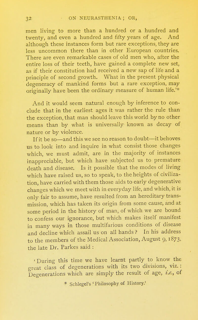 men living to more than a hundred or a hundred and twenty, and even a hundred and fifty years of age. And although these instances form but rare exceptions, they are less uncommon there than in other European countries. There are even remarkable cases of old men who, after the entire loss of their teeth, have gained a complete new set, as if their constitution had received a new sap of life and a principle of second growth. What in the present physical degeneracy of mankind forms but a rare exception, may originally have been the ordinary measure of human life.'* And it would seem natural enough by inference to con- clude that in the earliest ages it was rather the rule than the exception, that man should leave this world by no other means than by what is universally known as decay of nature or by violence. If it be so—and this we see no reason to doubt—it behoves us to look into and inquire in what consist those changes which, we must admit, are in the majority of instances inappreciable, but which have subjected us to premature death and disease. Is it possible that the modes of living which have raised us, so to speak, to the heights of civiliza- tion, have carried with them those aids to early degenerative changes which we meet with in everyday life, and which, it is only fair to assume, have resulted from an hereditary trans- mission, which has taken its origin from some cause, and at some period in the history of man, of which we are bound to confess our ignorance, but which makes itself manifest in many ways in those multifarious conditions of disease and decline which assail us on all hands ? In his address to the members of the Medical Association^ August 9,1873, the late Dr. Parkes said : 'During this time we have learnt partly to know the great class of degenerations with its two divisions, viz.: Degenerations which are simply the result of age, i.e., of * Schlegel's ' Philosophy of History.'