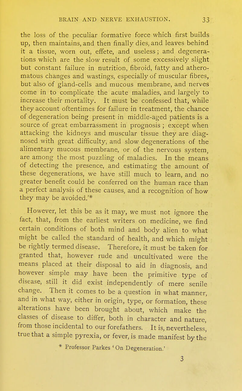 the loss of the peculiar formative force which first builds up, then maintains, and then finally dies, and leaves behind it a tissue, worn out, effete, and useless; and degenera- tions which are the slow result of some excessively slight but constant failure in nutrition, fibroid, fatty and athero- matous changes and wastings, especially of muscular fibres, but also of gland-cells and mucous membrane, and nerves come in to complicate the acute maladies, and largely to increase their mortality. It must be confessed that, while they account oftentimes for failure in treatment, the chance of degeneration being present in middle-aged patients is a source of great embarrassment in prognosis ; except when attacking the kidneys and muscular tissue they are diag- nosed with great difficulty, and slow degenerations of the alimentary mucous membrane, or of the nervous system, are among the most puzzling of maladies. In the means of detecting the presence, and estimating the amount of these degenerations, we have still much to learn, and no greater benefit could be conferred on the human race than a perfect analysis of these causes, and a recognition of how they may be avoided.'* However, let this be as it may, we must not ignore the fact, that, from the earliest writers on medicine, we find certain conditions of both mind and body alien to what might be called the standard of health, and which might be rightly termed disease. Therefore, it must be taken for granted that, however rude and uncultivated were the means placed at their disposal to aid in diagnosis, and however simple may have been the primitive type of disease, still it did exist independently of mere senile change. Then it comes to be a question in what manner, and in what way, either in origin, type, or formation, these alterations have been brought about, which make the classes of disease to differ, both in character and nature, from those incidental to our forefathers. It is, nevertheless', true that a simple pyrexia, or fever, is made manifest by the * Professor Parkes ' On Degeneration.' 3