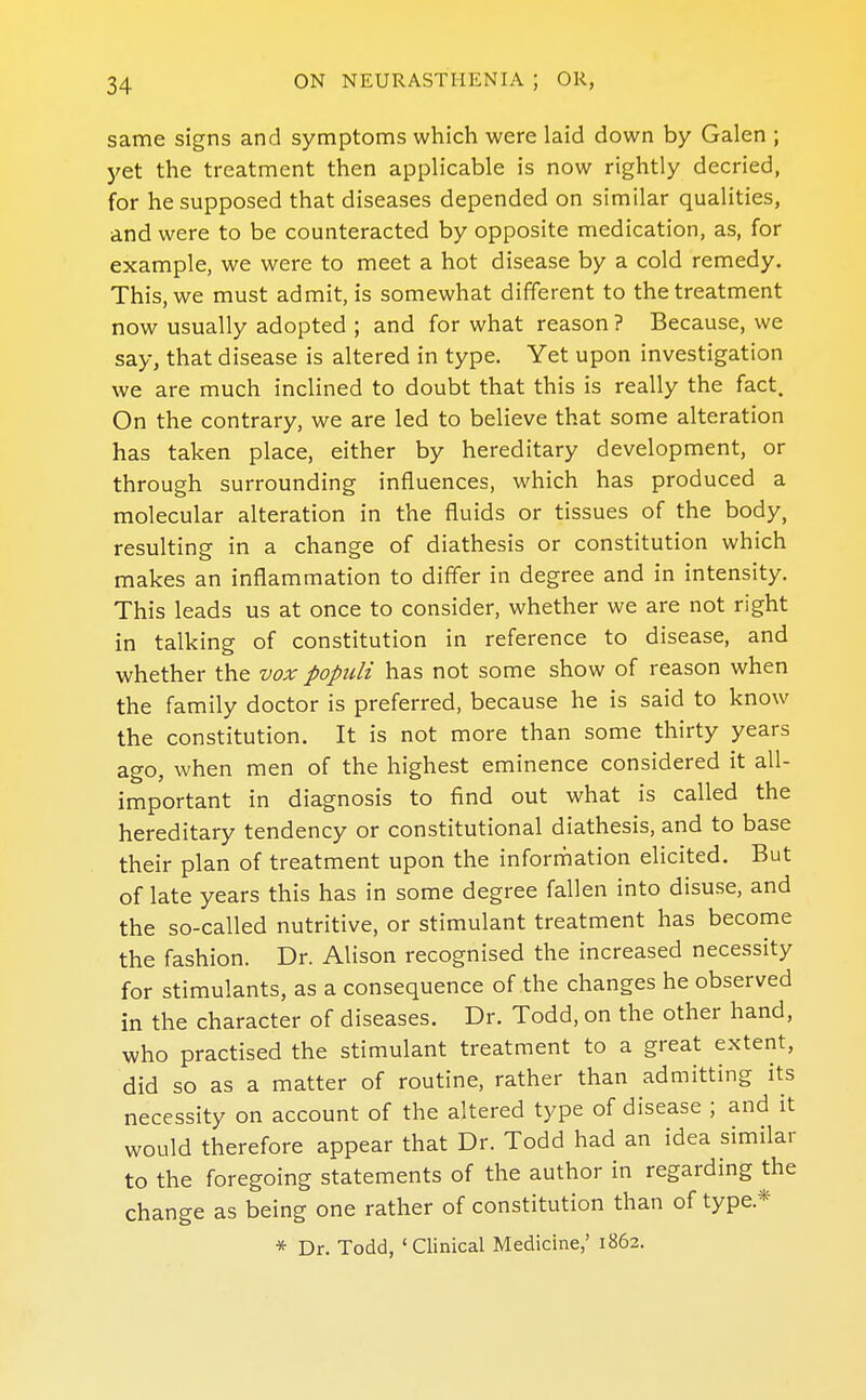 same signs and symptoms which were laid down by Galen ; yet the treatment then applicable is now rightly decried, for he supposed that diseases depended on similar qualities, and were to be counteracted by opposite medication, as, for example, we were to meet a hot disease by a cold remedy. This, we must admit, is somewhat different to the treatment now usually adopted ; and for what reason ? Because, we say, that disease is altered in type. Yet upon investigation we are much inclined to doubt that this is really the fact. On the contrary, we are led to believe that some alteration has taken place, either by hereditary development, or through surrounding influences, which has produced a molecular alteration in the fluids or tissues of the body, resulting in a change of diathesis or constitution which makes an inflammation to differ in degree and in intensity. This leads us at once to consider, whether we are not right in talking of constitution in reference to disease, and whether the vox popidi has not some show of reason when the family doctor is preferred, because he is said to know the constitution. It is not more than some thirty years ago, when men of the highest eminence considered it all- important in diagnosis to find out what is called the hereditary tendency or constitutional diathesis, and to base their plan of treatment upon the information elicited. But of late years this has in some degree fallen into disuse, and the so-called nutritive, or stimulant treatment has become the fashion. Dr. Alison recognised the increased necessity for stimulants, as a consequence of the changes he observed in the character of diseases. Dr. Todd, on the other hand, who practised the stimulant treatment to a great extent, did so as a matter of routine, rather than admitting its necessity on account of the altered type of disease ; and it would therefore appear that Dr. Todd had an idea similar to the foregoing statements of the author in regarding the change as being one rather of constitution than of type.* * Dr. Todd, 'Clinical Medicine,' 1862.