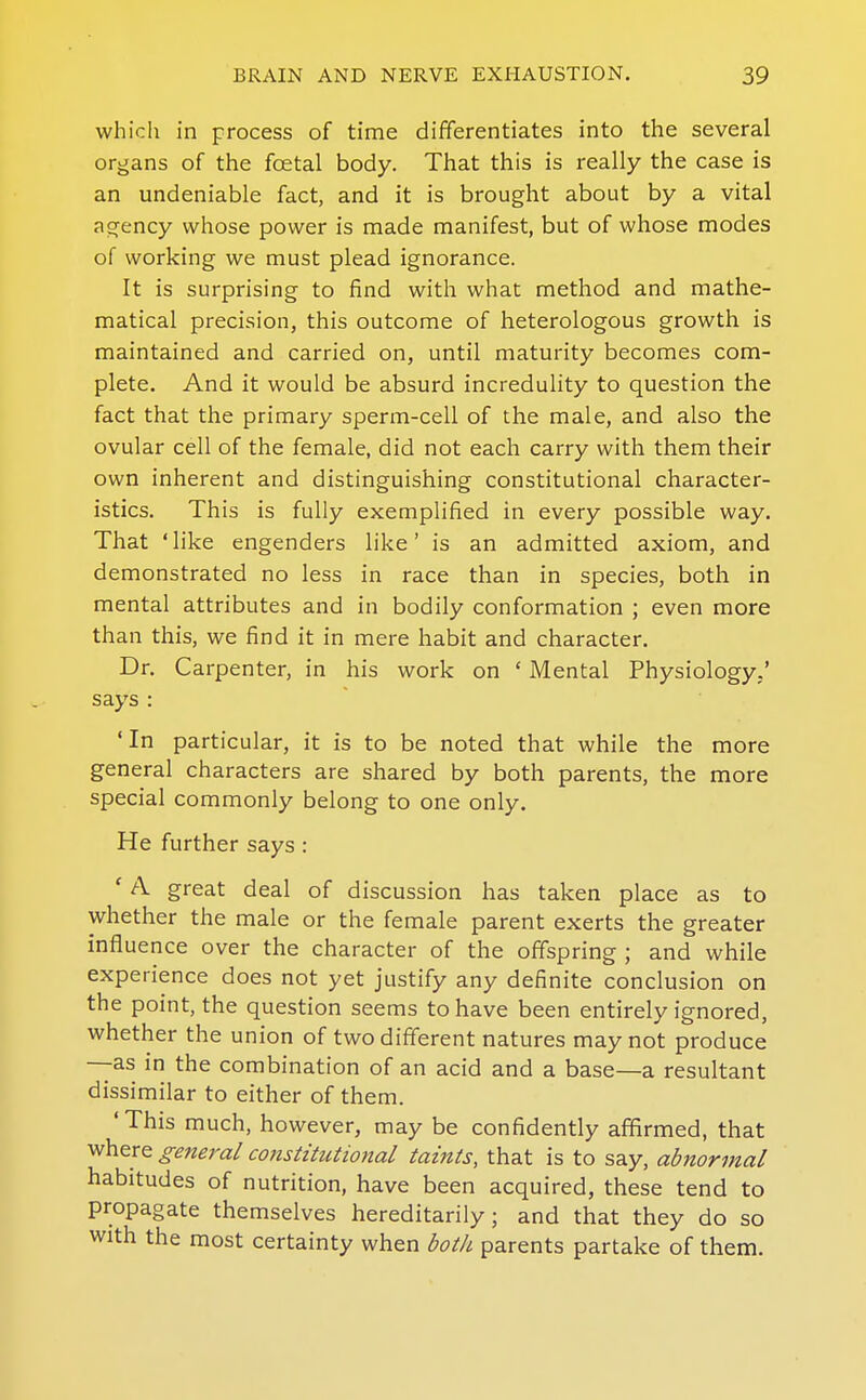 which in process of time differentiates into the several organs of the foetal body. That this is really the case is an undeniable fact, and it is brought about by a vital agency whose power is made manifest, but of whose modes of working we must plead ignorance. It is surprising to find with what method and mathe- matical precision, this outcome of heterologous growth is maintained and carried on, until maturity becomes com- plete. And it would be absurd increduHty to question the fact that the primary sperm-cell of the male, and also the ovular cell of the female, did not each carry with them their own inherent and distinguishing constitutional character- istics. This is fully exemplified in every possible way. That 'like engenders like' is an admitted axiom, and demonstrated no less in race than in species, both in mental attributes and in bodily conformation ; even more than this, we find it in mere habit and character. Dr. Carpenter, in his work on ' Mental Physiology.' says : 'In particular, it is to be noted that while the more general characters are shared by both parents, the more special commonly belong to one only. He further says : ' A great deal of discussion has taken place as to whether the male or the female parent exerts the greater influence over the character of the offspring ; and while experience does not yet justify any definite conclusion on the point, the question seems to have been entirely ignored, whether the union of two different natures may not produce —as in the combination of an acid and a base—a resultant dissimilar to either of them. 'This much, however, may be confidently affirmed, that where general constitutional taints, that is to say, abnormal habitudes of nutrition, have been acquired, these tend to propagate themselves hereditarily; and that they do so with the most certainty when both parents partake of them.