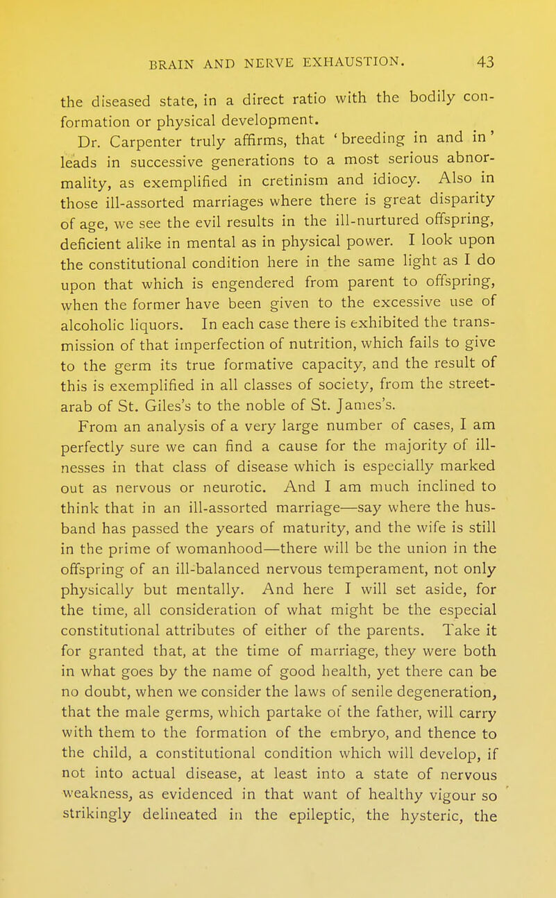 the diseased state, in a direct ratio with the bodily con- formation or physical development. Dr. Carpenter truly affirms, that ' breeding in and in ' leads in successive generations to a most serious abnor- mality, as exemplified in cretinism and idiocy. Also in those ill-assorted marriages where there is great disparity of age, we see the evil results in the ill-nurtured offspring, deficient alike in mental as in physical power. I look upon the constitutional condition here in the same light as I do upon that which is engendered from parent to offspring, when the former have been given to the excessive use of alcoholic liquors. In each case there is exhibited the trans- mission of that imperfection of nutrition, which fails to give to the germ its true formative capacity, and the result of this is exemplified in all classes of society, from the street- arab of St. Giles's to the noble of St. James's. From an analysis of a very large number of cases, I am perfectly sure we can find a cause for the majority of ill- nesses in that class of disease which is especially marked out as nervous or neurotic. And I am much inclined to think that in an ill-assorted marriage—say where the hus- band has passed the years of maturity, and the wife is still in the prime of womanhood—there will be the union in the offspring of an ill-balanced nervous temperament, not only physically but mentally. And here I will set aside, for the time, all consideration of what might be the especial constitutional attributes of either of the parents. Take it for granted that, at the time of marriage, they were both in what goes by the name of good health, yet there can be no doubt, when we consider the laws of senile degeneration, that the male germs, which partake of the father, will carry with them to the formation of the embryo, and thence to the child, a constitutional condition which will develop, if not into actual disease, at least into a state of nervous weakness, as evidenced in that want of healthy vigour so strikingly delineated in the epileptic, the hysteric, the