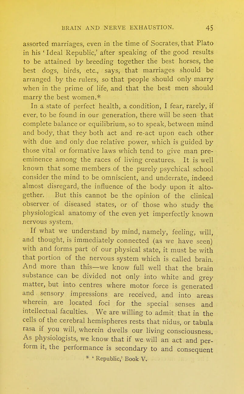 assorted marriages, even in the time of Socrates, that Plato in his ' Ideal Republic,' after speaking of the good results to be attained by breeding together the best horses, the best dogs, birds, etc., says, that marriages should be arranged by the rulers, so that people should only marry when in the prime of life, and that the best men should marry the best women.* In a state of perfect health, a condition, I fear, rarely, if ever, to be found in our generation, there will be seen that complete balance or equilibrium, so to speak, between mind and body, that they both act and re-act upon each other with due and only due relative power, which is guided by those vital or formative laws which tend to give man pre- eminence among the races of living creatures. It is well known that some members of the purely psychical school consider the mind to be omniscient, and underrate, indeed almost disregard, the influence of the body upon it alto- gether. But this cannot be the opinion of the clinical observer of diseased states, or of those who study the physiological anatomy of the even yet imperfectly known nervous system. If what we understand by mind, namely, feeling, will, and thought, is immediately connected (as we have seen) with and forms part of our physical state, it must be with that portion of the nervous system which is called brain. And more than this—we know full well that the brain substance can be divided not only into white and grey matter, but into centres where motor force is generated and sensory impressions are received, and into areas wherein are located foci for the special senses and intellectual faculties. We are willing to admit that in the cells of the cerebral hemispheres rests that nidus, or tabula rasa if you will, wherein dwells our living consciousness. As physiologists, we know that if we will an act and per- form it, the performance is secondary to and consequent * ' Republic,' Book V.