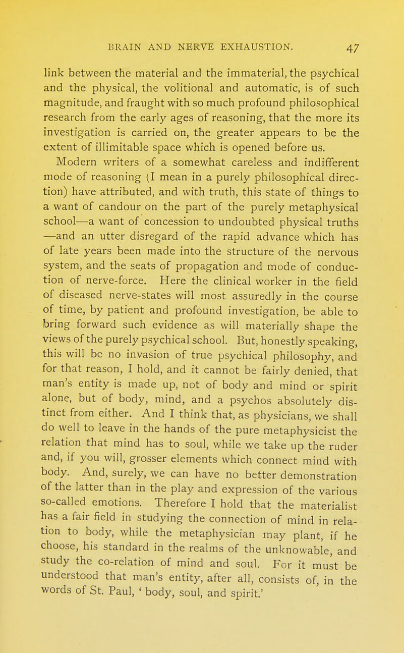 link between the material and the immaterial, the psychical and the physical, the volitional and automatic, is of such magnitude, and fraught with so much profound philosophical research from the early ages of reasoning, that the more its investigation is carried on, the greater appears to be the extent of illimitable space which is opened before us. Modern writers of a somewhat careless and indifferent mode of reasoning (I mean in a purely philosophical direc- tion) have attributed, and with truth, this state of things to a want of candour on the part of the purely metaphysical school—a want of concession to undoubted physical truths —and an utter disregard of the rapid advance which has of late years been made into the structure of the nervous system, and the seats of propagation and mode of conduc- tion of nerve-force. Here the clinical worker in the field of diseased nerve-states will most assuredly in the course of time, by patient and profound investigation, be able to bring forward such evidence as will materially shape the views of the purely psychical school. But, honestly speaking, this will be no invasion of true psychical philosophy, and for that reason, I hold, and it cannot be fairly denied, that man's entity is made up, not of body and mind or spirit alone, but of body, mind, and a psychos absolutely dis- tinct from either. And I think that, as physicians, we shall do well to leave in the hands of the pure metaphysicist the relation that mind has to soul, while we take up the ruder and, if you will, grosser elements which connect mind with body. And, surely, we can have no better demonstration of the latter than in the play and expression of the various so-called emotions. Therefore I hold that the materiaUst has a fair field in studying the connection of mind in rela- tion to body, while the metaphysician may plant, if he choose, his standard in the realms of the unknowable, and study the co-relation of mind and soul. For it must be understood that man's entity, after all, consists of, in the words of St. Paul, ' body, soul, and spirit.'