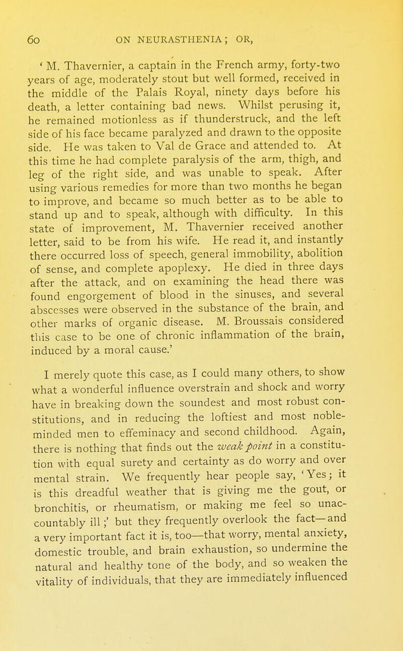 ' M. Thavernier, a captain in the French army, forty-two years of age, moderately stout but well formed, received in the middle of the Palais Royal, ninety days before his death, a letter containing bad news. Whilst perusing it, he remained motionless as if thunderstruck, and the left side of his face became paralyzed and drawn to the opposite side. He was taken to Val de Grace and attended to. At this time he had complete paralysis of the arm, thigh, and leg of the right side, and was unable to speak. After using various remedies for more than two months he began to improve, and became so much better as to be able to stand up and to speak, although with difficulty. In this state of improvement, M. Thavernier received another letter, said to be from his wife. He read it, and instantly there occurred loss of speech, general immobility, abolition of sense, and complete apoplexy. He died in three days after the attack, and on examining the head there was found engorgement of blood in the sinuses, and several abscesses were observed in the substance of the brain, and other marks of organic disease. M. Broussais considered this case to be one of chronic inflammation of the brain, induced by a moral cause.' I merely quote this case, as I could many others, to show what a wonderful influence overstrain and shock and worry have in breaking down the soundest and most robust con- stitutions, and in reducing the loftiest and most noble- minded men to effeminacy and second childhood. Again, there is nothing that finds out the weak point in a constitu- tion with equal surety and certainty as do worry and over mental strain. We frequently hear people say, 'Yes; it is this dreadful weather that is giving me the gout, or bronchitis, or rheumatism, or making me feel so unac- countably illbut they frequently overlook the fact—and a very important fact it is, too—that worry, mental anxiety, domestic trouble, and brain exhaustion, so undermine the natural and healthy tone of the body, and so weaken the vitahty of individuals, that they are immediately influenced