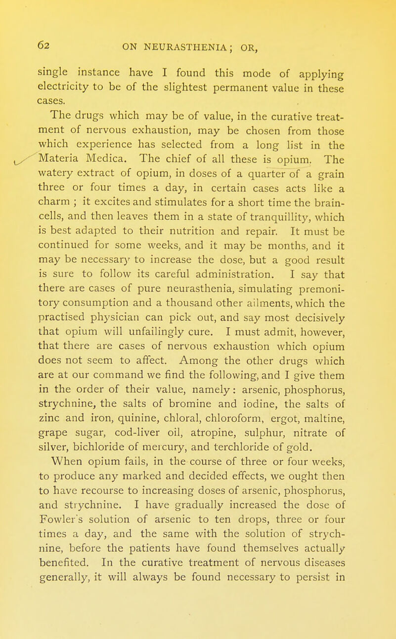 single instance have I found this mode of applying electricity to be of the slightest permanent value in these cases. The drugs which may be of value, in the curative treat- ment of nervous exhaustion, may be chosen from those which experience has selected from a long list in the 'Materia Medica. The chief of all these is opium. The watery extract of opium, in doses of a quarter of a grain three or four times a day, in certain cases acts like a charm ; it excites and stimulates for a short time the brain- cells, and then leaves them in a state of tranquillity, which is best adapted to their nutrition and repair. It must be continued for some weeks, and it may be months, and it may be necessary to increase the dose, but a good result is sure to follow its careful administration. I say that there are cases of pure neurasthenia, simulating premoni- tory consumption and a thousand other ailments, which the practised physician can pick out, and say most decisively that opium will unfailingly cure. I must admit, however, that there are cases of nervous exhaustion which opium does not seem to affect. Among the other drugs which are at our command we find the following, and I give them in the order of their value, namely: arsenic, phosphorus, strychnine, the salts of bromine and iodine, the salts of zinc and iron, quinine, chloral, chloroform, ergot, maltine, grape sugar, cod-liver oil, atropine, sulphur, nitrate of silver, bichloride of mercury, and terchloride of gold. When opium fails, in the course of three or four weeks, to produce any marked and decided effects, we ought then to have recourse to increasing doses of arsenic, phosphorus, and strychnine. I have gradually increased the dose of Fowler's solution of arsenic to ten drops, three or four times a day, and the same with the solution of strych- nine, before the patients have found themselves actually benefited. In the curative treatment of nervous diseases generally, it will always be found necessary to persist in