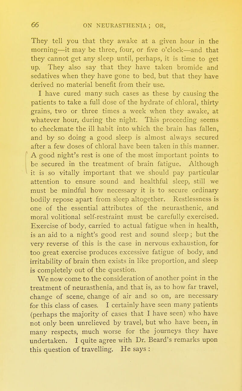 They tell you that they awake at a given hour in the morning—it may be three, four, or five o'clock—and that they cannot get any sleep until, perhaps, it is time to get up. They also say that they have taken bromide and sedatives when they have gone to bed, but that they have derived no material benefit from their use. I have cured many such cases as these by causing the patients to take a full dose of the hydrate of chloral, thirty grains, two or three times a week when they awake, at whatever hour, during the night. This proceeding seems to checkmate the ill habit into which the brain has fallen, and by so doing a good sleep is almost always secured after a few doses of chloral have been taken in this manner. ^ A good night's rest is one of the most important points to be secured in the treatment of brain fatigue. Although ^ it is so vitally important that we should pay particular attention to ensure sound and healthful sleep, still we must be mindful how necessary it is to secure ordinary bodily repose apart from sleep altogether. Restlessness is one of the essential attributes of the neurasthenic, and moral volitional self-restraint must be carefully exercised. Exercise of body, carried to actual fatigue when in health, is an aid to a night's good rest and sound sleep; but the very reverse of this is the case in nervous exhaustion, for too great exercise produces excessive fatigue of body, and irritability of brain then exists in like proportion, and sleep is completely out of the question. We now come to the consideration of another point in the treatment of neurasthenia, and that is, as to how far travel, change of scene, change of air and so on, are necessary for this class of cases. I certainly have seen many patients (perhaps the majority of cases that I have seen) who have not only been unrelieved by travel, but who have been, in many respects, much worse for the journeys they have undertaken. I quite agree with Dr. Beard's remarks upon this question of travelling. He says :