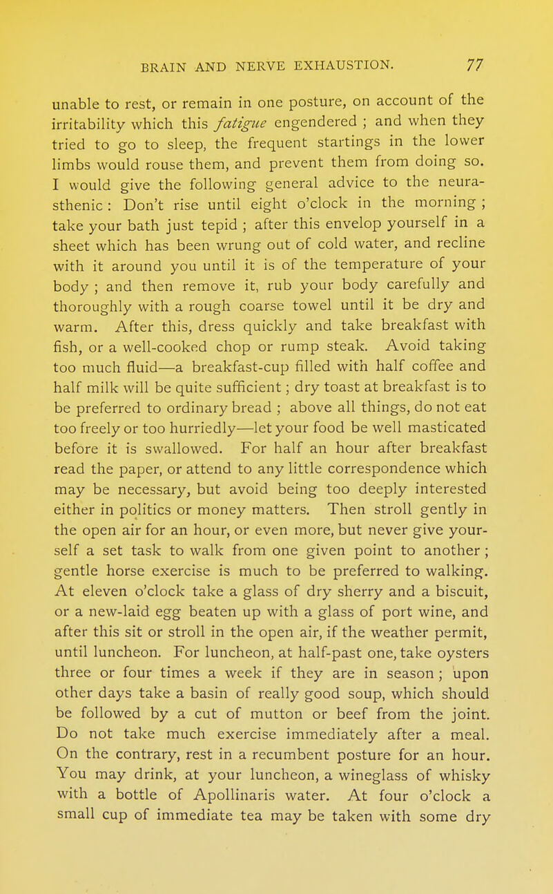 unable to rest, or remain in one posture, on account of the irritability which this fatigue engendered ; and when they tried to go to sleep, the frequent startings in the lower limbs would rouse them, and prevent them from doing so. I would give the following general advice to the neura- sthenic : Don't rise until eight o'clock in the morning ; take your bath just tepid ; after this envelop yourself in a sheet which has been wrung out of cold water, and recline with it around you until it is of the temperature of your body ; and then remove it, rub your body carefully and thoroughly with a rough coarse towel until it be dry and warm. After this, dress quickly and take breakfast with fish, or a well-cooked chop or rump steak. Avoid taking too much fluid—a breakfast-cup filled with half coffee and half milk will be quite sufficient; dry toast at breakfast is to be preferred to ordinary bread ; above all things, do not eat too freely or too hurriedly—let your food be well masticated before it is swallowed. For half an hour after breakfast read the paper, or attend to any little correspondence which may be necessary, but avoid being too deeply interested either in politics or money matters. Then stroll gently in the open air for an hour, or even more, but never give your- self a set task to walk from one given point to another; gentle horse exercise is much to be preferred to walking. At eleven o'clock take a glass of dry sherry and a biscuit, or a new-laid egg beaten up with a glass of port wine, and after this sit or stroll in the open air, if the weather permit, until luncheon. For luncheon, at half-past one, take oysters three or four times a week if they are in season ; upon other days take a basin of really good soup, which should be followed by a cut of mutton or beef from the joint. Do not take much exercise immediately after a meal. On the contrary, rest in a recumbent posture for an hour. You may drink, at your luncheon, a wineglass of whisky with a bottle of Apollinaris water. At four o'clock a small cup of immediate tea may be taken with some dry