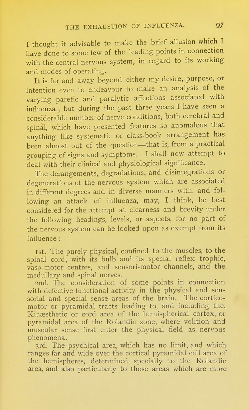 I thought it advisable to make the brief allusion which I have done to some few of the leading points in connection with the central nervous system, in regard to its working and modes of operating. It is far and away beyond either my desire, purpose, or intention even to endeavour to make an analysis of the varying paretic and paralytic affections associated with influenza ; but during the past three years I have seen a considerable number of nerve conditions, both cerebral and spinal, which have presented features so anomalous that anything like systematic or class-book arrangement has been almost out of the question—that is, from a practical grouping of signs and symptoms. I shall now attempt to deal with their clinical and physiological significance. The derangements, degradations, and disintegrations or degenerations of the nervous system which are associated in different degrees and in diverse manners with, and fol- lowing an attack of, influenza, may, I think, be best considered for the attempt at clearness and brevity under the following headings, levels, or aspects, for no part of the nervous system can be looked upon as exempt from its influence : 1st. The purely physical, confined to the muscles, to the spinal cord, with its bulb and its special reflex trophic, vaso-motor centres, and sensori-motor channels, and the medullary and spinal nerves. 2nd. The consideration of some points in connection with defective functional activity in the physical and sen- sorial and special sense areas of the brain. The cortico- motor or pyramidal tracts leading to, and including the, Kinaesthetic or cord area of the hemispherical cortex, or pyramidal area of the Rolandic zone, where volition and muscular sense first enter the physical field as nervous phenomena. 3rd. The psychical area, which has no limit, and which ranges far and wide over the cortical pyramidal cell area of the hemispheres, determined specially to the Rolandic area, and also particularly to those areas which are more