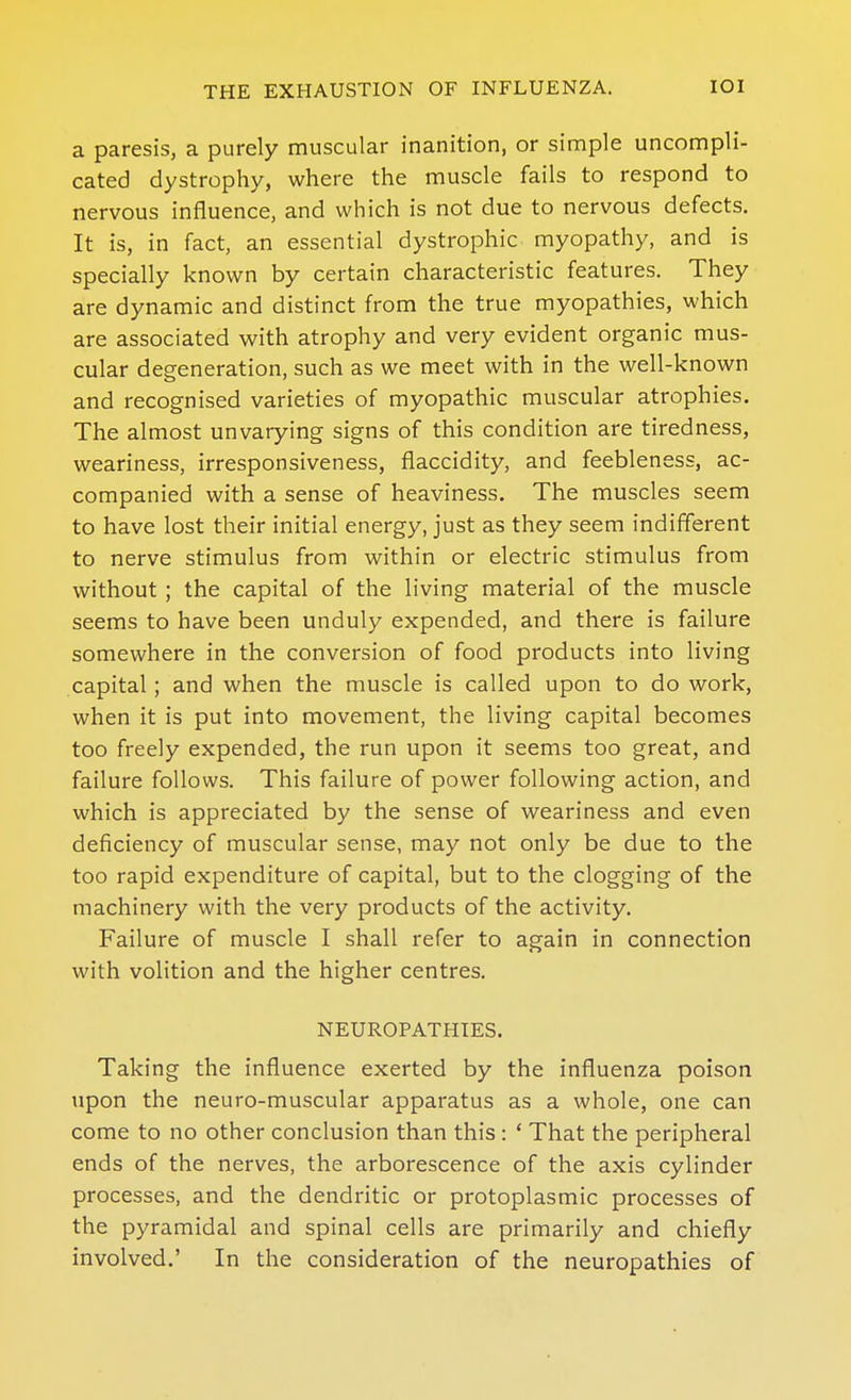 a paresis, a purely muscular inanition, or simple uncompli- cated dystrophy, where the muscle fails to respond to nervous influence, and which is not due to nervous defects. It is, in fact, an essential dystrophic myopathy, and is specially known by certain characteristic features. They are dynamic and distinct from the true myopathies, which are associated with atrophy and very evident organic mus- cular degeneration, such as we meet with in the well-known and recognised varieties of myopathic muscular atrophies. The almost unvarying signs of this condition are tiredness, weariness, irresponsiveness, flaccidity, and feebleness, ac- companied with a sense of heaviness. The muscles seem to have lost their initial energy, just as they seem indifferent to nerve stimulus from within or electric stimulus from without ; the capital of the living material of the muscle seems to have been unduly expended, and there is failure somewhere in the conversion of food products into living capital; and when the muscle is called upon to do work, when it is put into movement, the living capital becomes too freely expended, the run upon it seems too great, and failure follows. This failure of power following action, and which is appreciated by the sense of weariness and even deficiency of muscular sense, may not only be due to the too rapid expenditure of capital, but to the clogging of the machinery with the very products of the activity. Failure of muscle I shall refer to again in connection with volition and the higher centres. NEUROPATHIES. Taking the influence exerted by the influenza poison upon the neuro-muscular apparatus as a whole, one can come to no other conclusion than this: ' That the peripheral ends of the nerves, the arborescence of the axis cylinder processes, and the dendritic or protoplasmic processes of the pyramidal and spinal cells are primarily and chiefly involved.' In the consideration of the neuropathies of